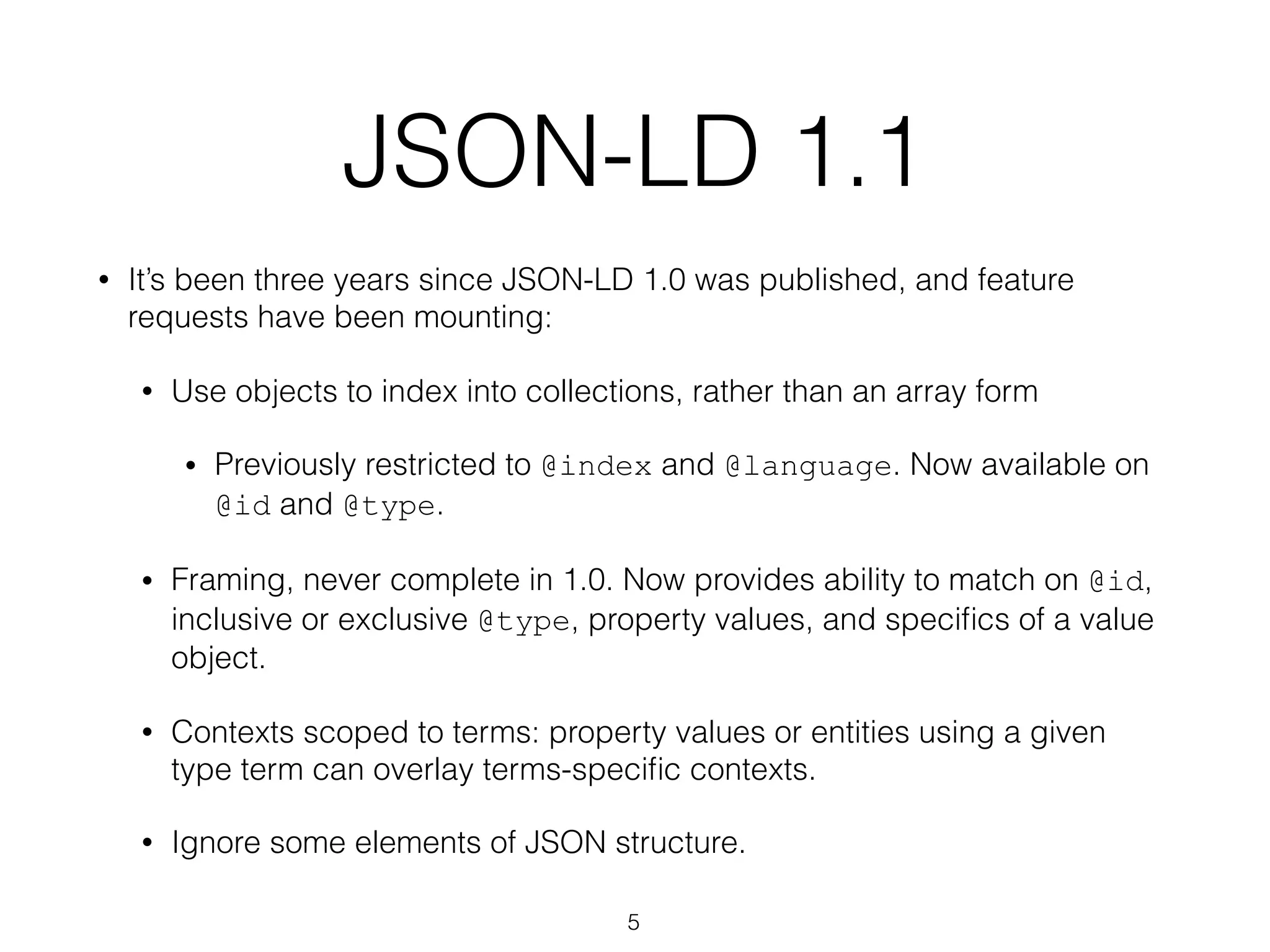 JSON-LD 1.1
• It’s been three years since JSON-LD 1.0 was published, and feature
requests have been mounting:
• Use objects to index into collections, rather than an array form
• Previously restricted to @index and @language. Now available on
@id and @type.
• Framing, never complete in 1.0. Now provides ability to match on @id,
inclusive or exclusive @type, property values, and speciﬁcs of a value
object.
• Contexts scoped to terms: property values or entities using a given
type term can overlay terms-speciﬁc contexts.
• Ignore some elements of JSON structure.
5
 