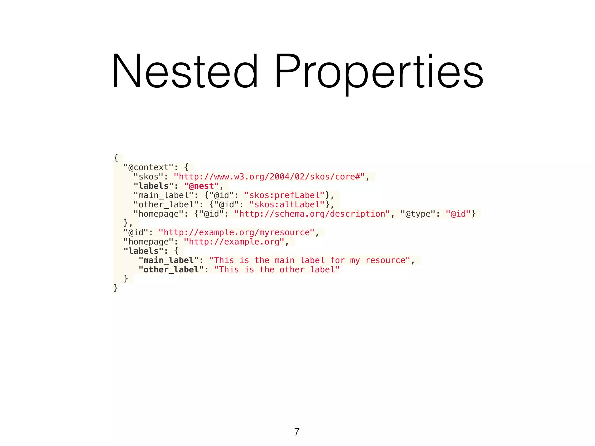 Nested Properties
7
{
"@context": {
"skos": "http://www.w3.org/2004/02/skos/core#",
"labels": "@nest",
"main_label": {"@id": "skos:prefLabel"},
"other_label": {"@id": "skos:altLabel"},
"homepage": {"@id": "http://schema.org/description", "@type": "@id"}
},
"@id": "http://example.org/myresource",
"homepage": "http://example.org",
"labels": {
"main_label": "This is the main label for my resource",
"other_label": "This is the other label"
}
}
 