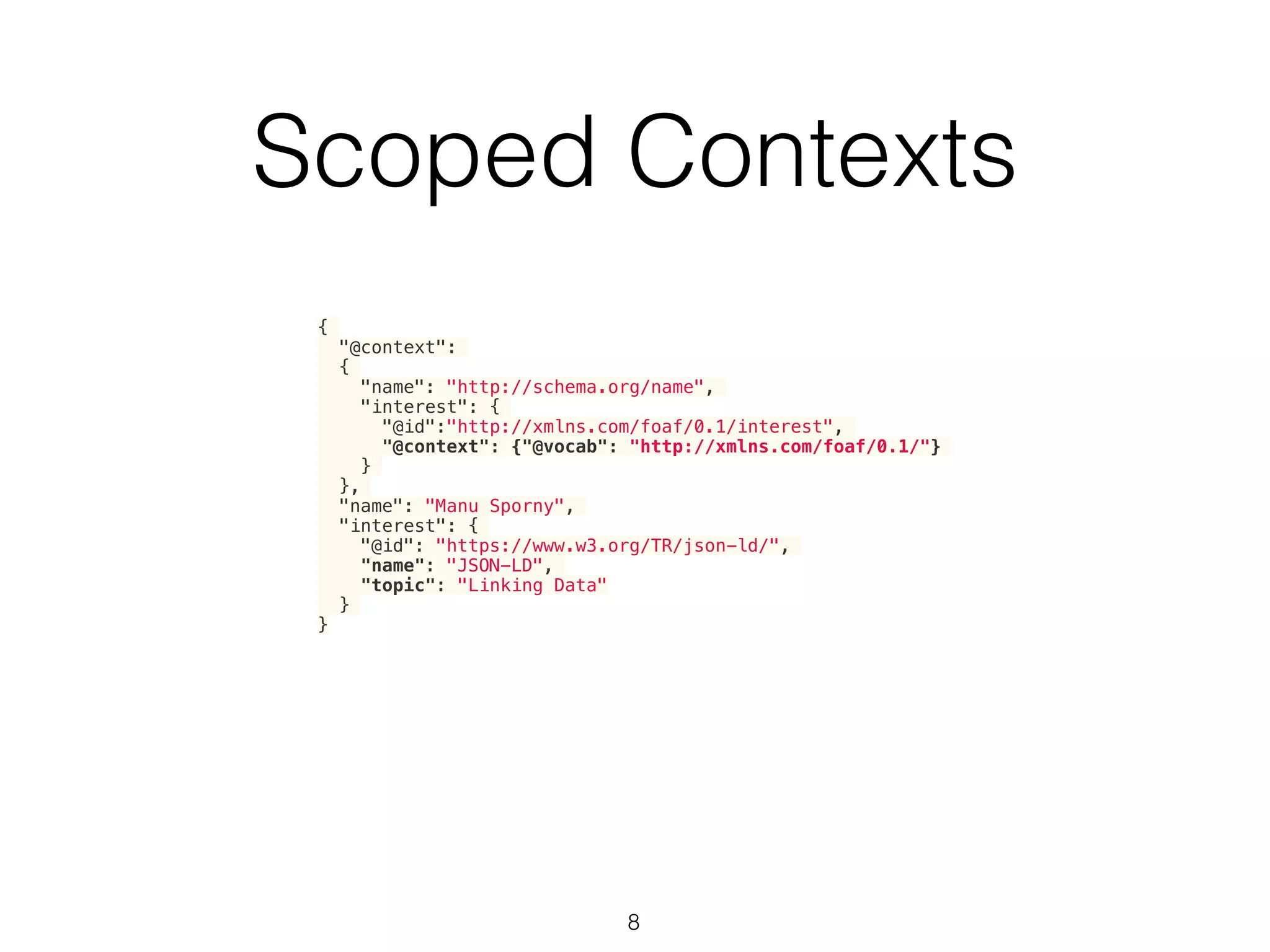 Scoped Contexts
8
{
"@context":
{
"name": "http://schema.org/name",
"interest": {
"@id":"http://xmlns.com/foaf/0.1/interest",
"@context": {"@vocab": "http://xmlns.com/foaf/0.1/"}
}
},
"name": "Manu Sporny",
"interest": {
"@id": "https://www.w3.org/TR/json-ld/",
"name": "JSON-LD",
"topic": "Linking Data"
}
}
 