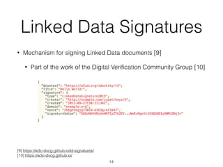 Linked Data Signatures
• Mechanism for signing Linked Data documents [9]
• Part of the work of the Digital Veriﬁcation Community Group [10]
14
[9] https://w3c-dvcg.github.io/ld-signatures/
[10] https://w3c-dvcg.github.io/
{
"@context": "https://w3id.org/identity/v1",
"title": "Hello World!",
"signature": {
"type": "LinkedDataSignature2015",
"creator": "http://example.com/i/pat/keys/5",
"created": "2011-09-23T20:21:34Z",
"domain": "example.org",
"nonce": "2bbgh3dgjg2302d-d2b3gi423d42",
"signatureValue": "OGQzNGVkMzVm4NTIyZTkZDY...NmExMgoYzI43Q3ODIyOWM32NjI="
}
}
 
