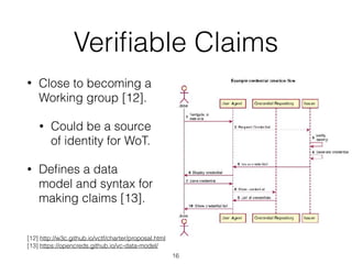 Veriﬁable Claims
• Close to becoming a
Working group [12].
• Could be a source
of identity for WoT.
• Deﬁnes a data
model and syntax for
making claims [13].
16
[12] http://w3c.github.io/vctf/charter/proposal.html
[13] https://opencreds.github.io/vc-data-model/
 