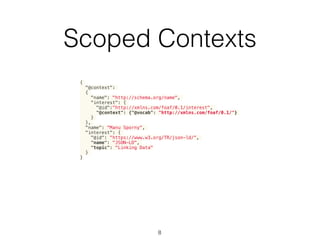 Scoped Contexts
8
{
"@context":
{
"name": "http://schema.org/name",
"interest": {
"@id":"http://xmlns.com/foaf/0.1/interest",
"@context": {"@vocab": "http://xmlns.com/foaf/0.1/"}
}
},
"name": "Manu Sporny",
"interest": {
"@id": "https://www.w3.org/TR/json-ld/",
"name": "JSON-LD",
"topic": "Linking Data"
}
}
 