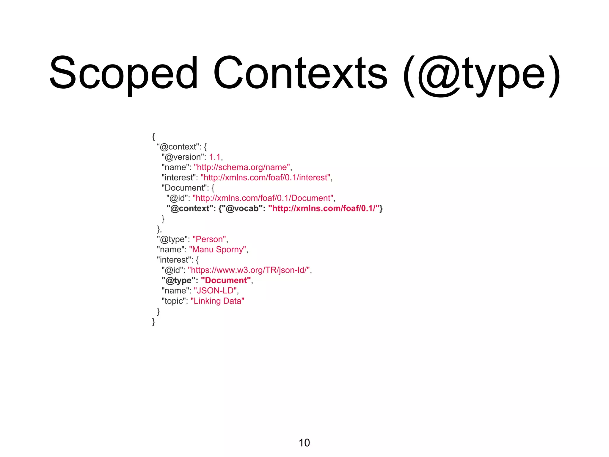 Scoped Contexts (@type)
10
{
“@context": {
"@version": 1.1,
"name": "http://schema.org/name",
"interest": "http://xmlns.com/foaf/0.1/interest",
"Document": {
"@id": "http://xmlns.com/foaf/0.1/Document",
"@context": {"@vocab": "http://xmlns.com/foaf/0.1/"}
}
},
"@type": "Person",
"name": "Manu Sporny",
"interest": {
"@id": "https://www.w3.org/TR/json-ld/",
"@type": "Document",
"name": "JSON-LD",
"topic": "Linking Data"
}
}
 