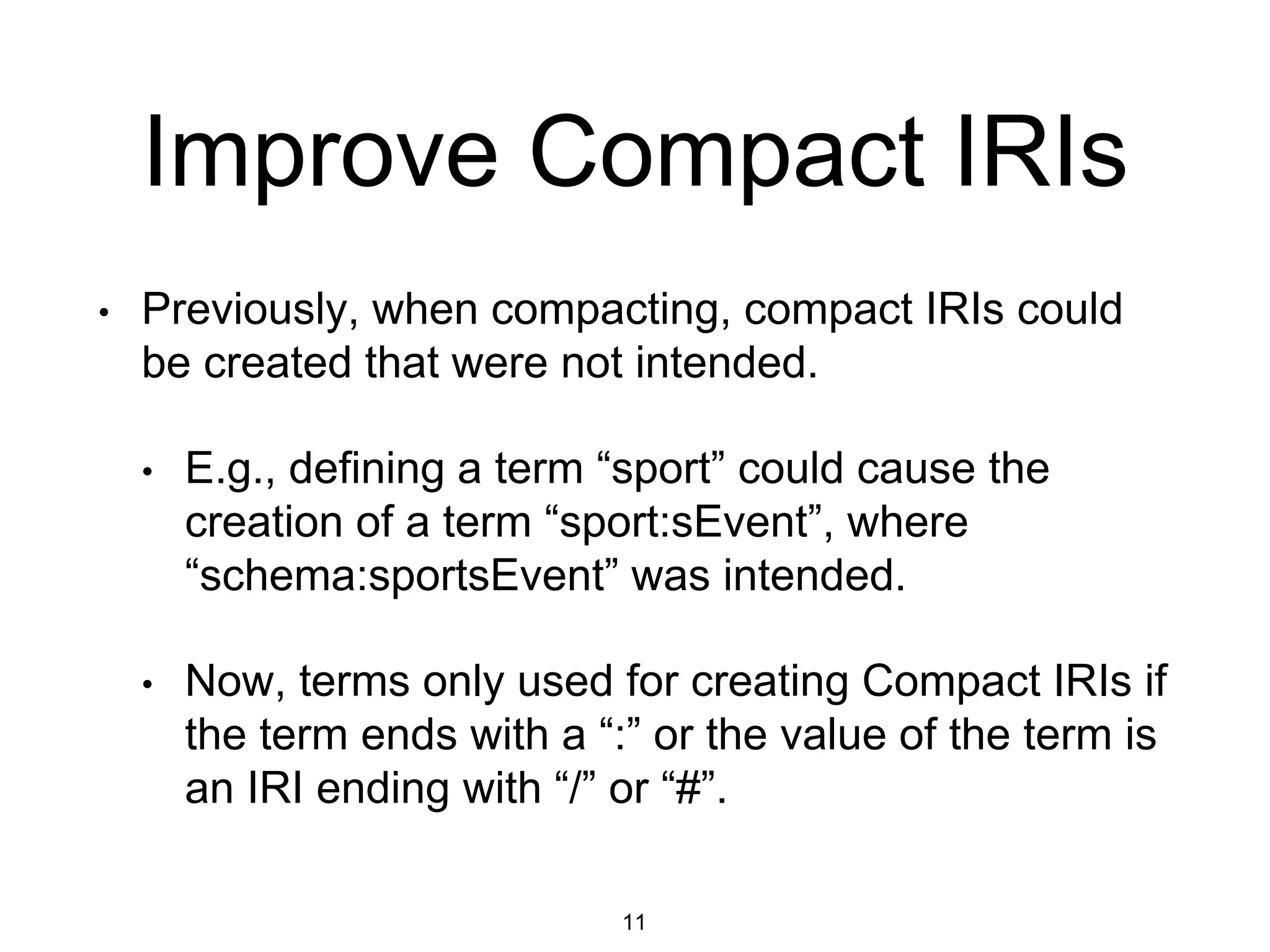 Improve Compact IRIs
11
• Previously, when compacting, compact IRIs could
be created that were not intended.
• E.g., defining a term “sport” could cause the
creation of a term “sport:sEvent”, where
“schema:sportsEvent” was intended.
• Now, terms only used for creating Compact IRIs if
the term ends with a “:” or the value of the term is
an IRI ending with “/” or “#”.
 