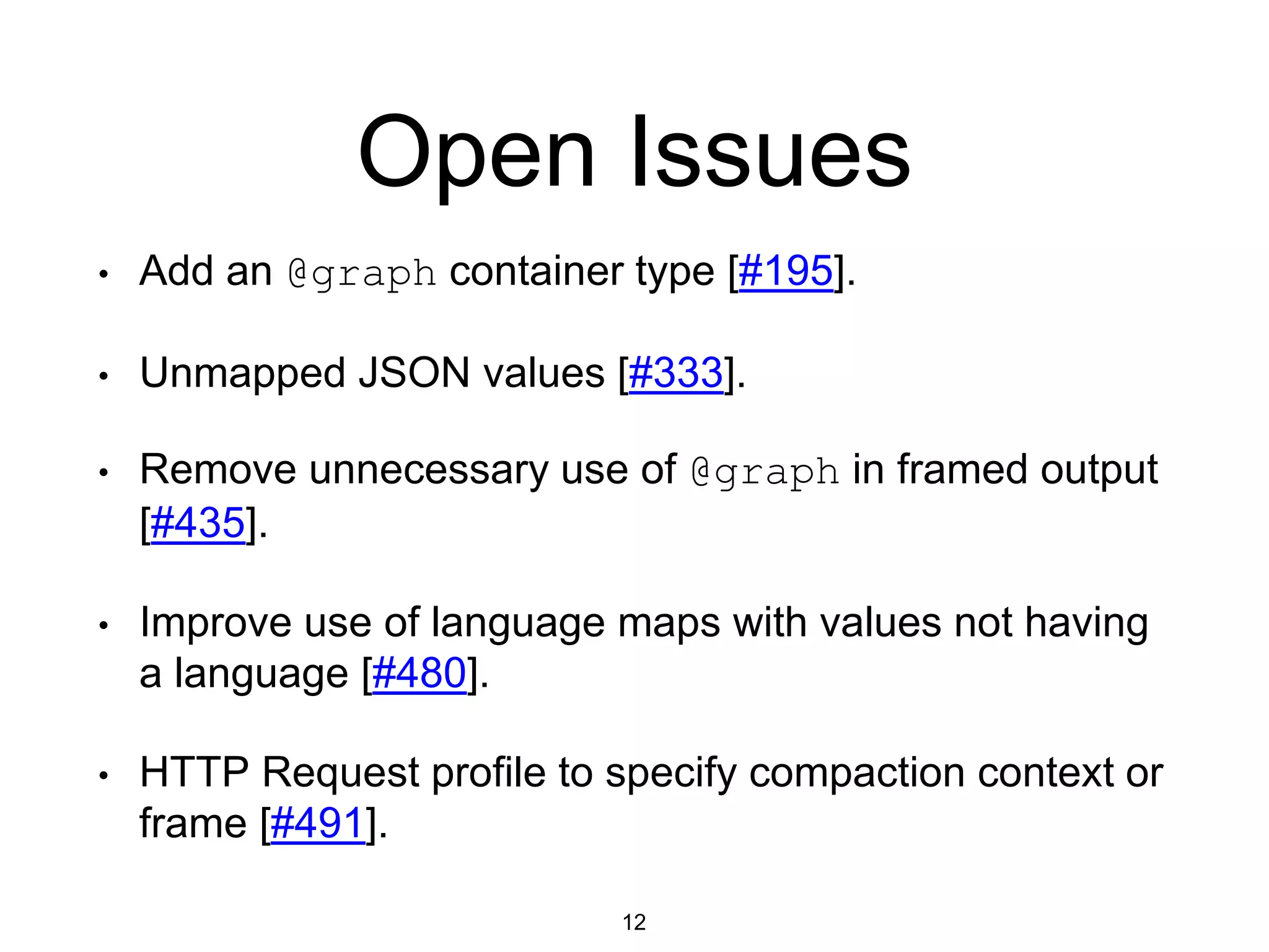 Open Issues
12
• Add an @graph container type [#195].
• Unmapped JSON values [#333].
• Remove unnecessary use of @graph in framed output
[#435].
• Improve use of language maps with values not having
a language [#480].
• HTTP Request profile to specify compaction context or
frame [#491].
 