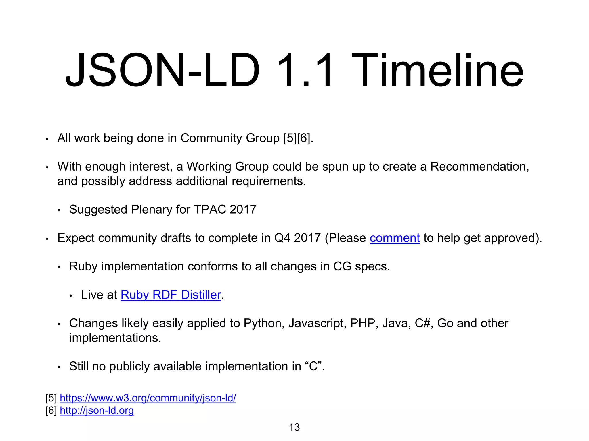 JSON-LD 1.1 Timeline
• All work being done in Community Group [5][6].
• With enough interest, a Working Group could be spun up to create a Recommendation,
and possibly address additional requirements.
• Suggested Plenary for TPAC 2017
• Expect community drafts to complete in Q4 2017 (Please comment to help get approved).
• Ruby implementation conforms to all changes in CG specs.
• Live at Ruby RDF Distiller.
• Changes likely easily applied to Python, Javascript, PHP, Java, C#, Go and other
implementations.
• Still no publicly available implementation in “C”.
13
[5] https://www.w3.org/community/json-ld/
[6] http://json-ld.org
 