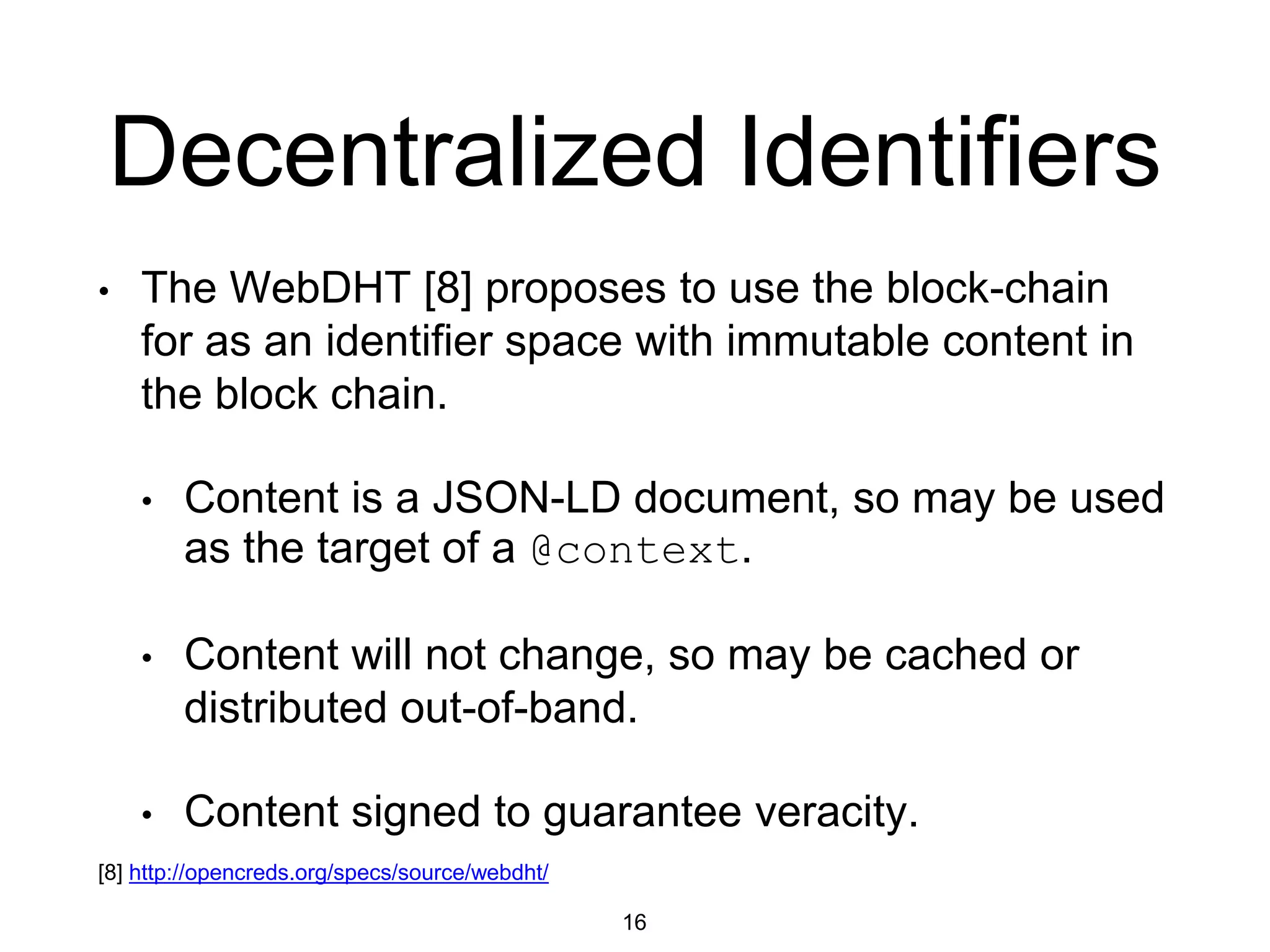 Decentralized Identifiers
• The WebDHT [8] proposes to use the block-chain
for as an identifier space with immutable content in
the block chain.
• Content is a JSON-LD document, so may be used
as the target of a @context.
• Content will not change, so may be cached or
distributed out-of-band.
• Content signed to guarantee veracity.
16
[8] http://opencreds.org/specs/source/webdht/
 