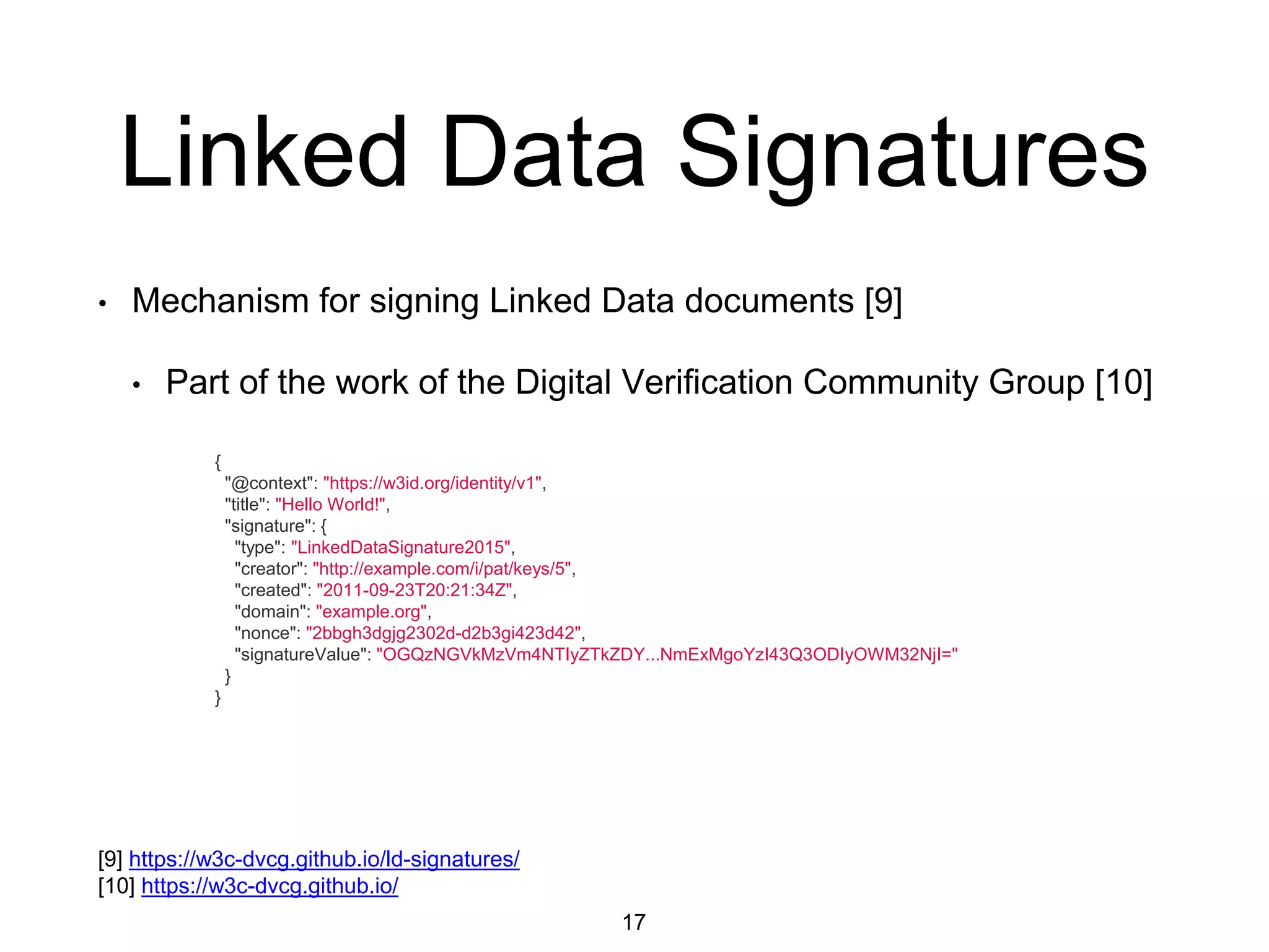 Linked Data Signatures
• Mechanism for signing Linked Data documents [9]
• Part of the work of the Digital Verification Community Group [10]
17
[9] https://w3c-dvcg.github.io/ld-signatures/
[10] https://w3c-dvcg.github.io/
{
"@context": "https://w3id.org/identity/v1",
"title": "Hello World!",
"signature": {
"type": "LinkedDataSignature2015",
"creator": "http://example.com/i/pat/keys/5",
"created": "2011-09-23T20:21:34Z",
"domain": "example.org",
"nonce": "2bbgh3dgjg2302d-d2b3gi423d42",
"signatureValue": "OGQzNGVkMzVm4NTIyZTkZDY...NmExMgoYzI43Q3ODIyOWM32NjI="
}
}
 