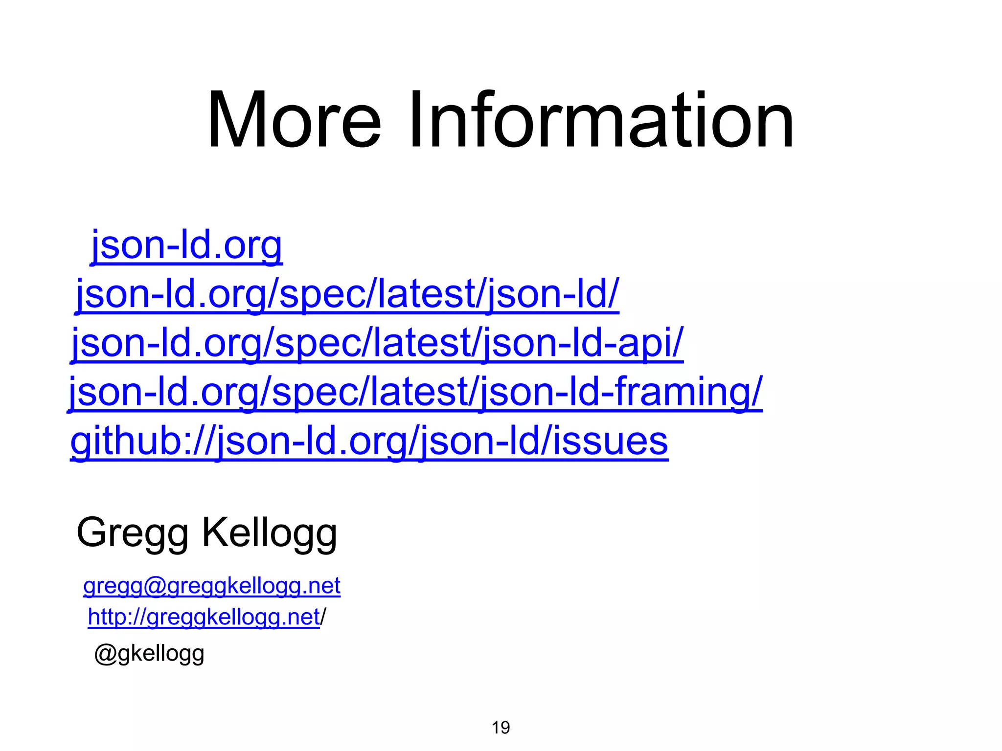 More Information
19
json-ld.org
github://json-ld.org/json-ld/issues
Gregg Kellogg
@gkellogg
gregg@greggkellogg.net
http://greggkellogg.net/
json-ld.org/spec/latest/json-ld/
json-ld.org/spec/latest/json-ld-api/
json-ld.org/spec/latest/json-ld-framing/
 