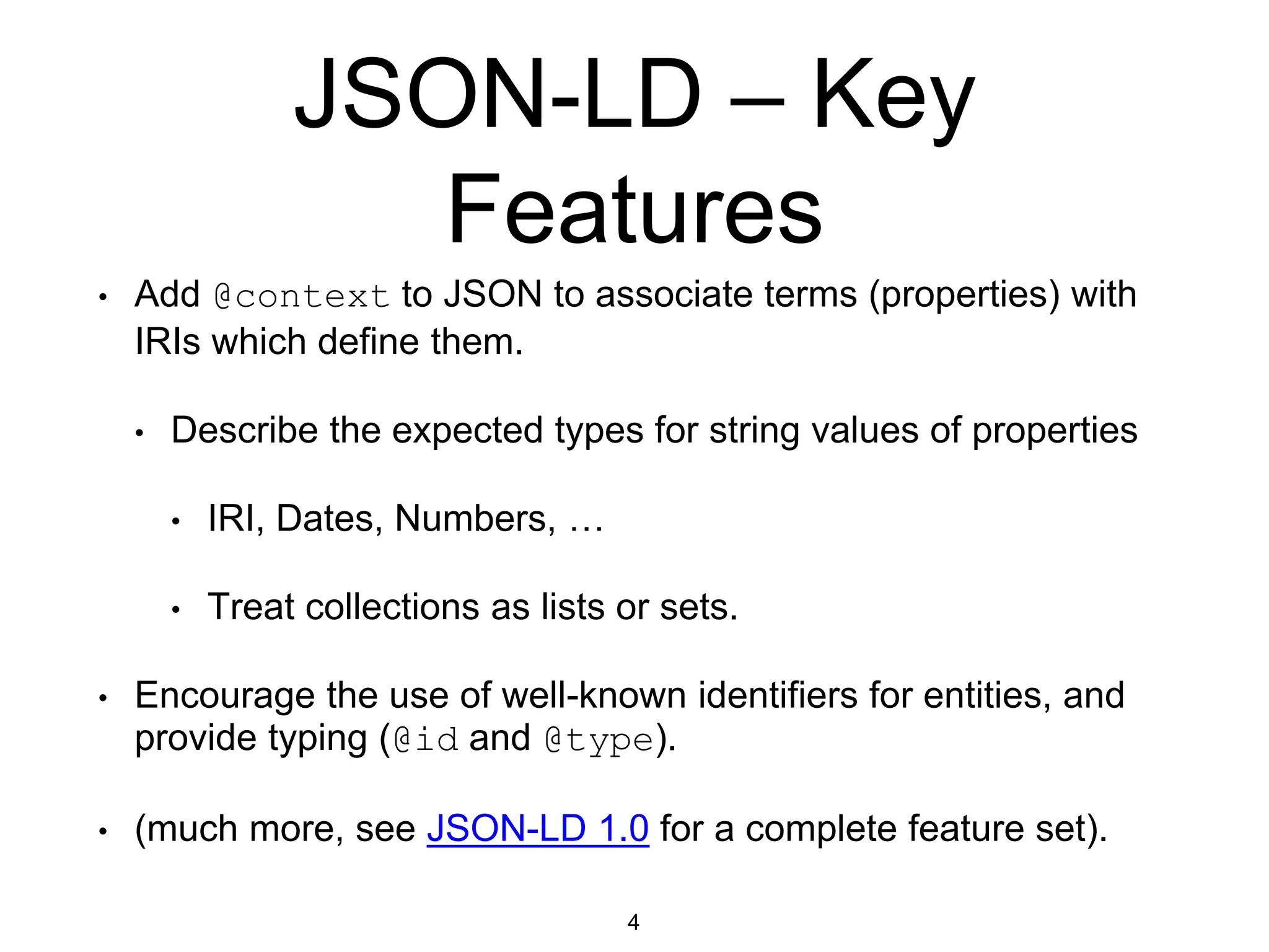 JSON-LD – Key
Features
• Add @context to JSON to associate terms (properties) with
IRIs which define them.
• Describe the expected types for string values of properties
• IRI, Dates, Numbers, …
• Treat collections as lists or sets.
• Encourage the use of well-known identifiers for entities, and
provide typing (@id and @type).
• (much more, see JSON-LD 1.0 for a complete feature set).
4
 