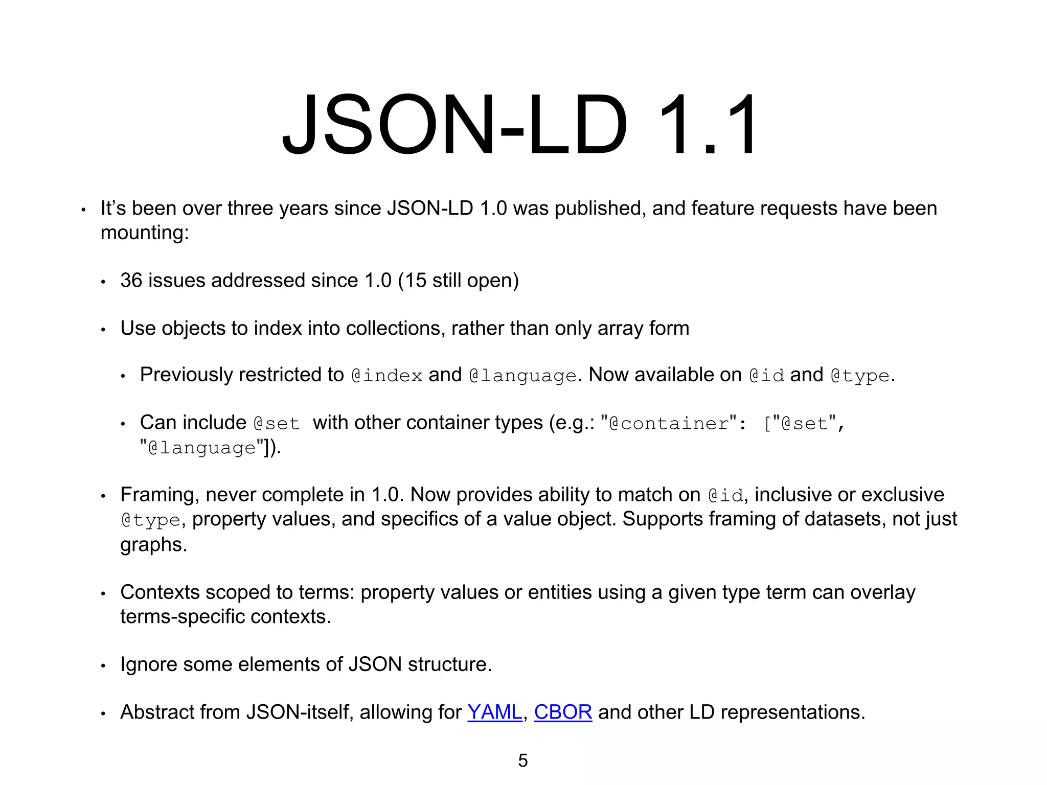 JSON-LD 1.1
• It’s been over three years since JSON-LD 1.0 was published, and feature requests have been
mounting:
• 36 issues addressed since 1.0 (15 still open)
• Use objects to index into collections, rather than only array form
• Previously restricted to @index and @language. Now available on @id and @type.
• Can include @set with other container types (e.g.: "@container": ["@set",
"@language"]).
• Framing, never complete in 1.0. Now provides ability to match on @id, inclusive or exclusive
@type, property values, and specifics of a value object. Supports framing of datasets, not just
graphs.
• Contexts scoped to terms: property values or entities using a given type term can overlay
terms-specific contexts.
• Ignore some elements of JSON structure.
• Abstract from JSON-itself, allowing for YAML, CBOR and other LD representations.
5
 