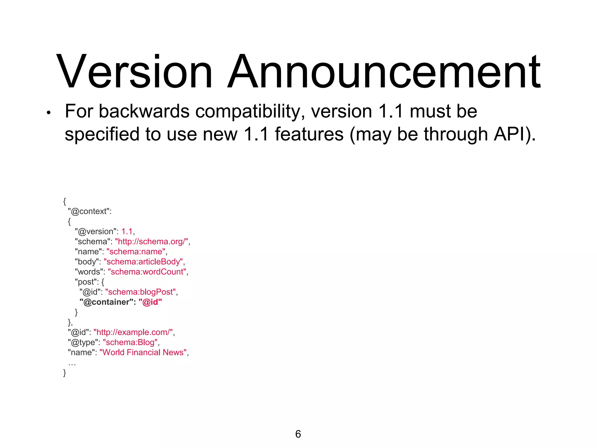 Version Announcement
6
{
"@context":
{
"@version": 1.1,
"schema": "http://schema.org/",
"name": "schema:name",
"body": "schema:articleBody",
"words": "schema:wordCount",
"post": {
"@id": "schema:blogPost",
"@container": "@id"
}
},
"@id": "http://example.com/",
"@type": "schema:Blog",
"name": "World Financial News",
…
}
• For backwards compatibility, version 1.1 must be
specified to use new 1.1 features (may be through API).
 