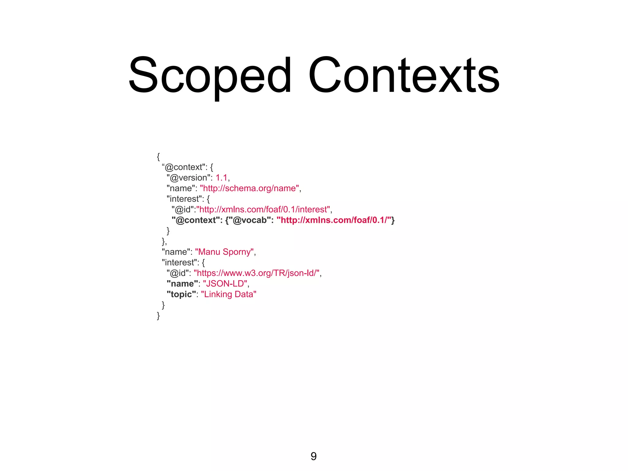 Scoped Contexts
9
{
“@context": {
"@version": 1.1,
"name": "http://schema.org/name",
"interest": {
"@id":"http://xmlns.com/foaf/0.1/interest",
"@context": {"@vocab": "http://xmlns.com/foaf/0.1/"}
}
},
"name": "Manu Sporny",
"interest": {
"@id": "https://www.w3.org/TR/json-ld/",
"name": "JSON-LD",
"topic": "Linking Data"
}
}
 