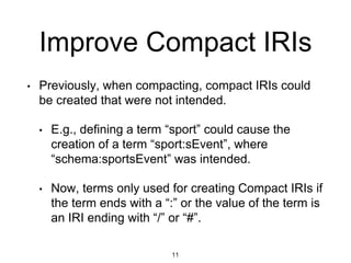 Improve Compact IRIs
11
• Previously, when compacting, compact IRIs could
be created that were not intended.
• E.g., defining a term “sport” could cause the
creation of a term “sport:sEvent”, where
“schema:sportsEvent” was intended.
• Now, terms only used for creating Compact IRIs if
the term ends with a “:” or the value of the term is
an IRI ending with “/” or “#”.
 