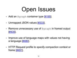 Open Issues
12
• Add an @graph container type [#195].
• Unmapped JSON values [#333].
• Remove unnecessary use of @graph in framed output
[#435].
• Improve use of language maps with values not having
a language [#480].
• HTTP Request profile to specify compaction context or
frame [#491].
 