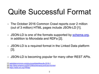 Quite Successful Format
• The October 2016 Common Crawl reports over 2 million
(out of 3 million) HTML pages include JSON-LD [1].
• JSON-LD is one of the formats supported by schema.org,
in addition to Microdata and RDFa [2].
• JSON-LD is a required format in the Linked Data platform
[3].
• JSON-LD is becoming popular for many other REST APIs.
2
[1] webdatacommons.org/structureddata/#results-2016-1
[2] http://blog.schema.org/2013/06/schemaorg-and-json-ld.html
[3] https://www.w3.org/TR/ldp/
 