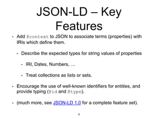 JSON-LD – Key
Features
• Add @context to JSON to associate terms (properties) with
IRIs which define them.
• Describe the expected types for string values of properties
• IRI, Dates, Numbers, …
• Treat collections as lists or sets.
• Encourage the use of well-known identifiers for entities, and
provide typing (@id and @type).
• (much more, see JSON-LD 1.0 for a complete feature set).
4
 