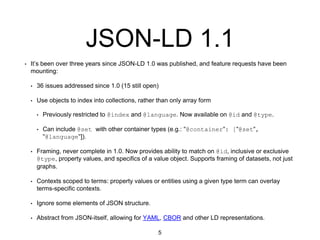 JSON-LD 1.1
• It’s been over three years since JSON-LD 1.0 was published, and feature requests have been
mounting:
• 36 issues addressed since 1.0 (15 still open)
• Use objects to index into collections, rather than only array form
• Previously restricted to @index and @language. Now available on @id and @type.
• Can include @set with other container types (e.g.: "@container": ["@set",
"@language"]).
• Framing, never complete in 1.0. Now provides ability to match on @id, inclusive or exclusive
@type, property values, and specifics of a value object. Supports framing of datasets, not just
graphs.
• Contexts scoped to terms: property values or entities using a given type term can overlay
terms-specific contexts.
• Ignore some elements of JSON structure.
• Abstract from JSON-itself, allowing for YAML, CBOR and other LD representations.
5
 