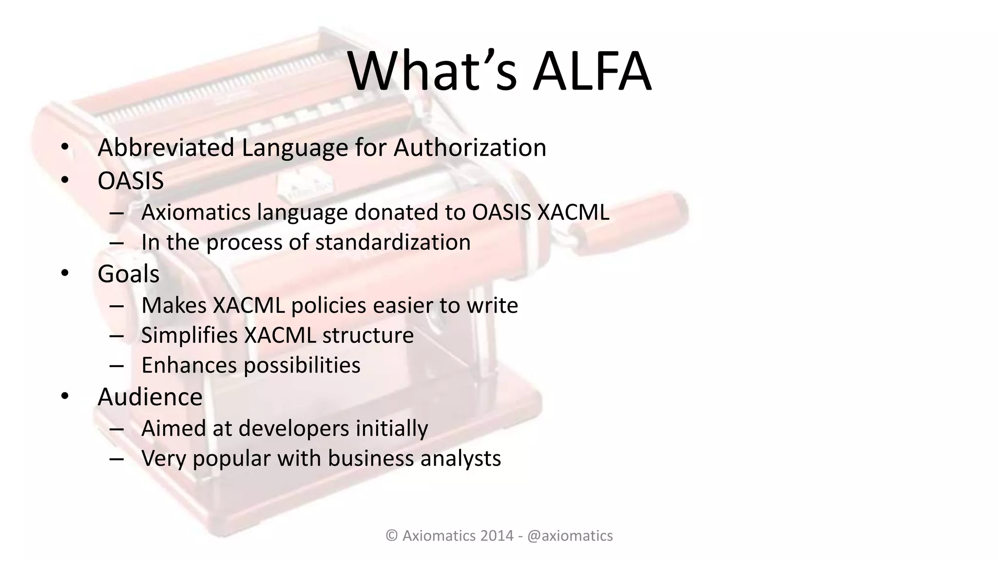 What’s ALFA
• Abbreviated Language for Authorization
• OASIS
– Axiomatics language donated to OASIS XACML
– In the process of standardization
• Goals
– Makes XACML policies easier to write
– Simplifies XACML structure
– Enhances possibilities
• Audience
– Aimed at developers initially
– Very popular with business analysts
© Axiomatics 2014 - @axiomatics
 
