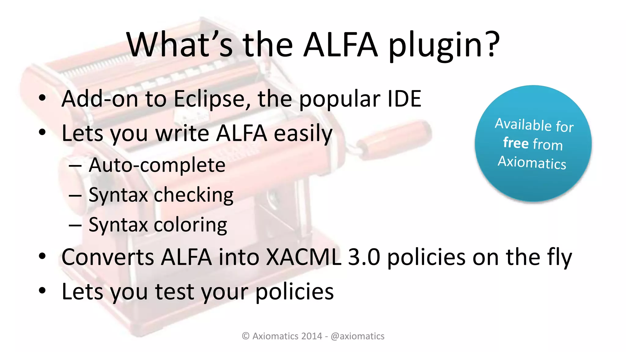 What’s the ALFA plugin?
• Add-on to Eclipse, the popular IDE
• Lets you write ALFA easily
– Auto-complete
– Syntax checking
– Syntax coloring
• Converts ALFA into XACML 3.0 policies on the fly
• Lets you test your policies
© Axiomatics 2014 - @axiomatics
 