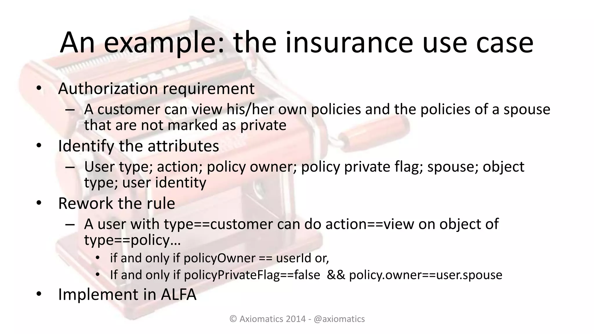 An example: the insurance use case
• Authorization requirement
– A customer can view his/her own policies and the policies of a spouse
that are not marked as private
• Identify the attributes
– User type; action; policy owner; policy private flag; spouse; object
type; user identity
• Rework the rule
– A user with type==customer can do action==view on object of
type==policy…
• if and only if policyOwner == userId or,
• If and only if policyPrivateFlag==false && policy.owner==user.spouse
• Implement in ALFA
© Axiomatics 2014 - @axiomatics
 