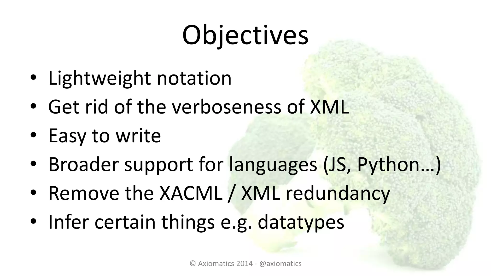 Objectives
• Lightweight notation
• Get rid of the verboseness of XML
• Easy to write
• Broader support for languages (JS, Python…)
• Remove the XACML / XML redundancy
• Infer certain things e.g. datatypes
© Axiomatics 2014 - @axiomatics
 