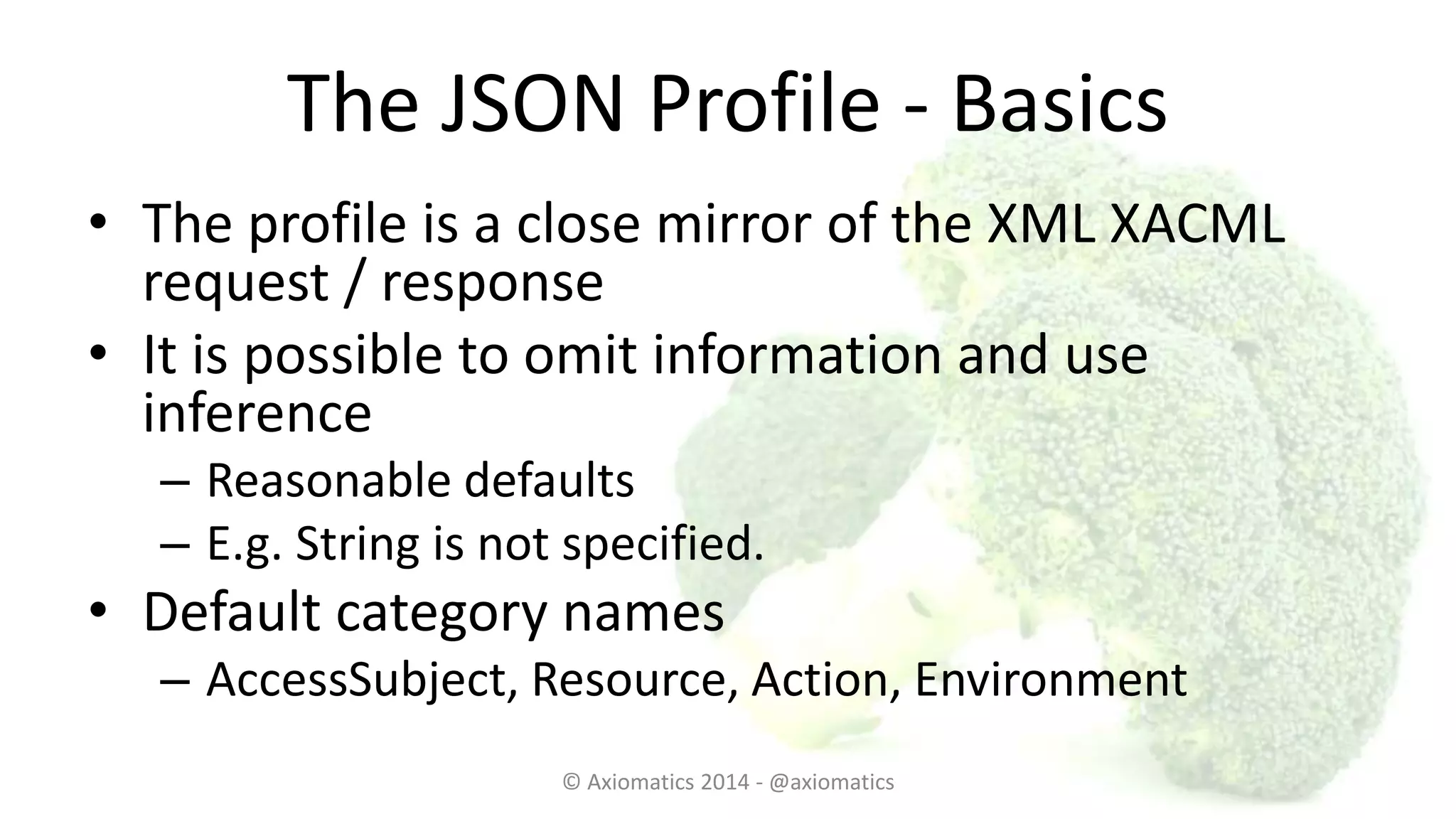 The JSON Profile - Basics
• The profile is a close mirror of the XML XACML
request / response
• It is possible to omit information and use
inference
– Reasonable defaults
– E.g. String is not specified.
• Default category names
– AccessSubject, Resource, Action, Environment
© Axiomatics 2014 - @axiomatics
 