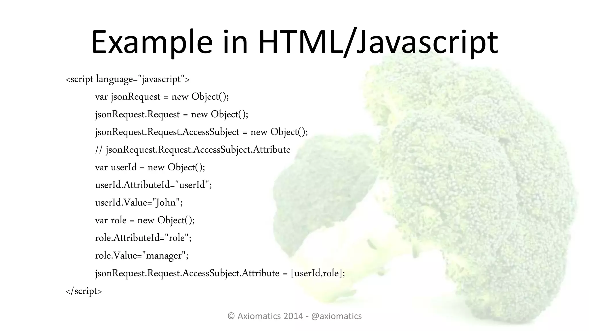 Example in HTML/Javascript
<script language="javascript">
var jsonRequest = new Object();
jsonRequest.Request = new Object();
jsonRequest.Request.AccessSubject = new Object();
// jsonRequest.Request.AccessSubject.Attribute
var userId = new Object();
userId.AttributeId="userId";
userId.Value="John";
var role = new Object();
role.AttributeId="role";
role.Value="manager";
jsonRequest.Request.AccessSubject.Attribute = [userId,role];
</script>
© Axiomatics 2014 - @axiomatics
 