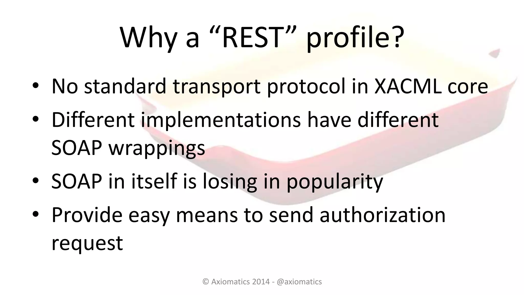 Why a “REST” profile?
• No standard transport protocol in XACML core
• Different implementations have different
SOAP wrappings
• SOAP in itself is losing in popularity
• Provide easy means to send authorization
request
© Axiomatics 2014 - @axiomatics
 