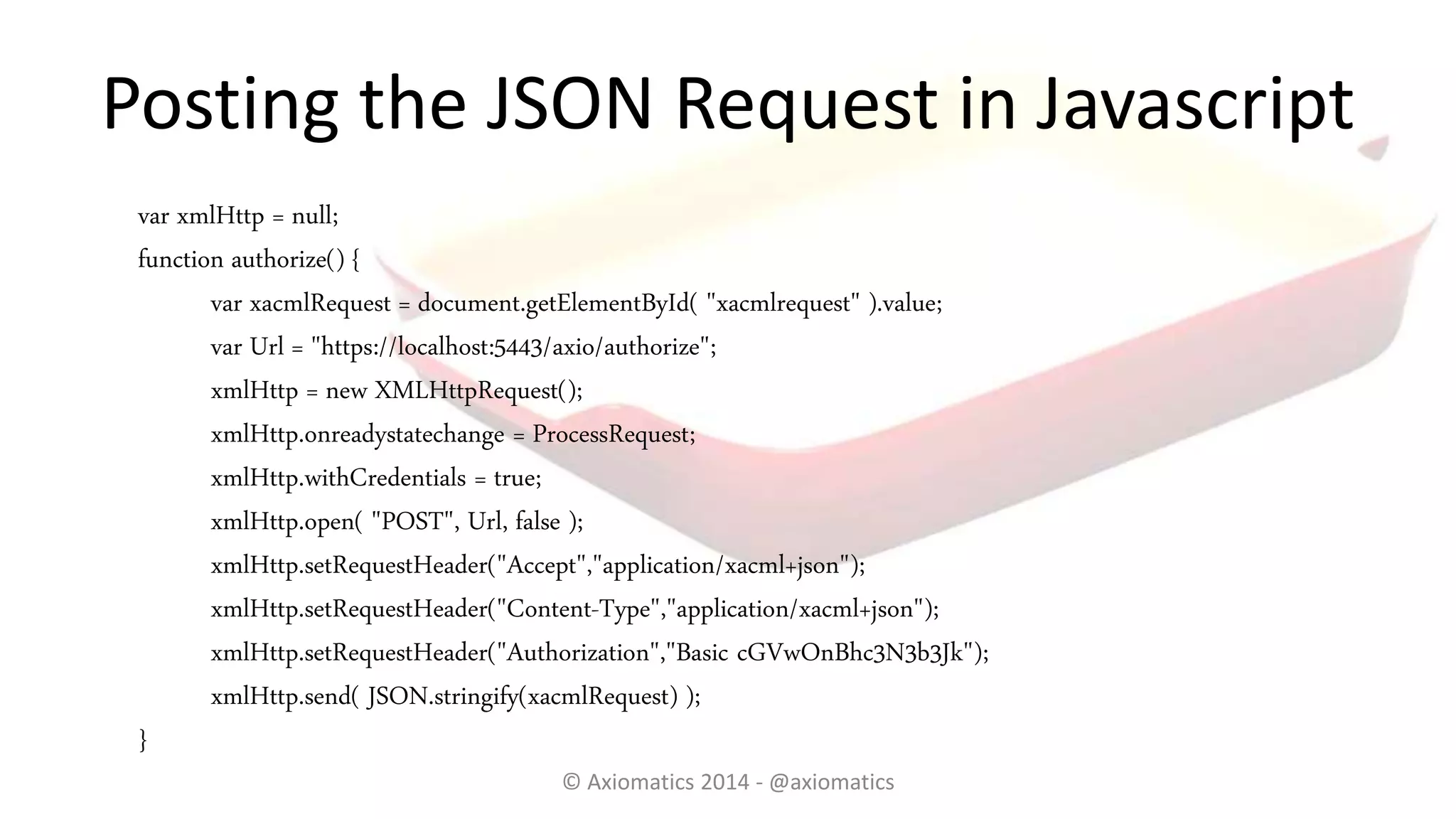 Posting the JSON Request in Javascript
var xmlHttp = null;
function authorize() {
var xacmlRequest = document.getElementById( "xacmlrequest" ).value;
var Url = "https://localhost:5443/axio/authorize";
xmlHttp = new XMLHttpRequest();
xmlHttp.onreadystatechange = ProcessRequest;
xmlHttp.withCredentials = true;
xmlHttp.open( "POST", Url, false );
xmlHttp.setRequestHeader("Accept","application/xacml+json");
xmlHttp.setRequestHeader("Content-Type","application/xacml+json");
xmlHttp.setRequestHeader("Authorization","Basic cGVwOnBhc3N3b3Jk");
xmlHttp.send( JSON.stringify(xacmlRequest) );
}
© Axiomatics 2014 - @axiomatics
 
