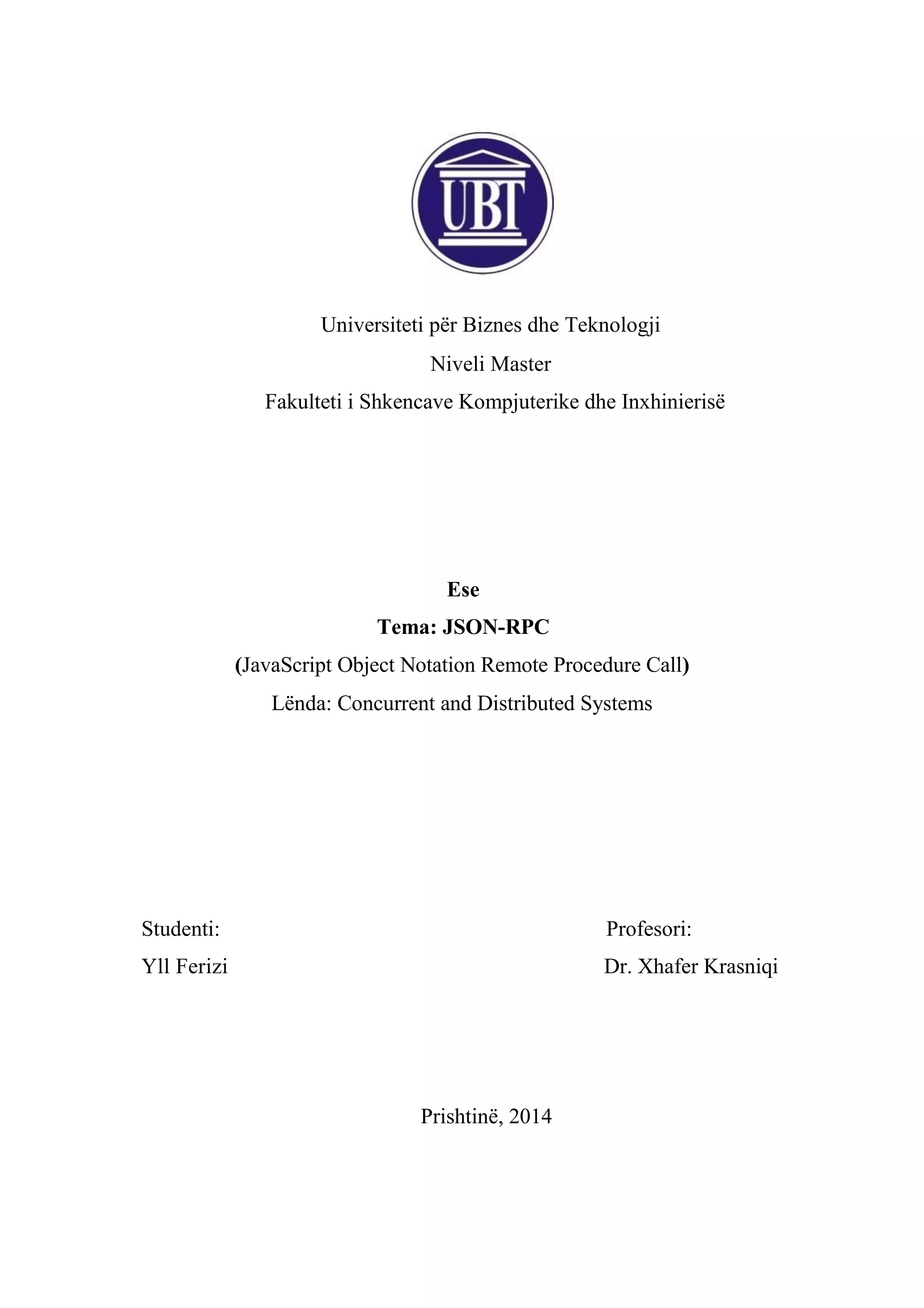 Universiteti për Biznes dhe Teknologji
Niveli Master
Fakulteti i Shkencave Kompjuterike dhe Inxhinierisë

Ese
Tema: JSON-RPC
(JavaScript Object Notation Remote Procedure Call)
Lënda: Concurrent and Distributed Systems

Studenti:

Profesori:

Yll Ferizi

Dr. Xhafer Krasniqi

Prishtinë, 2014

 