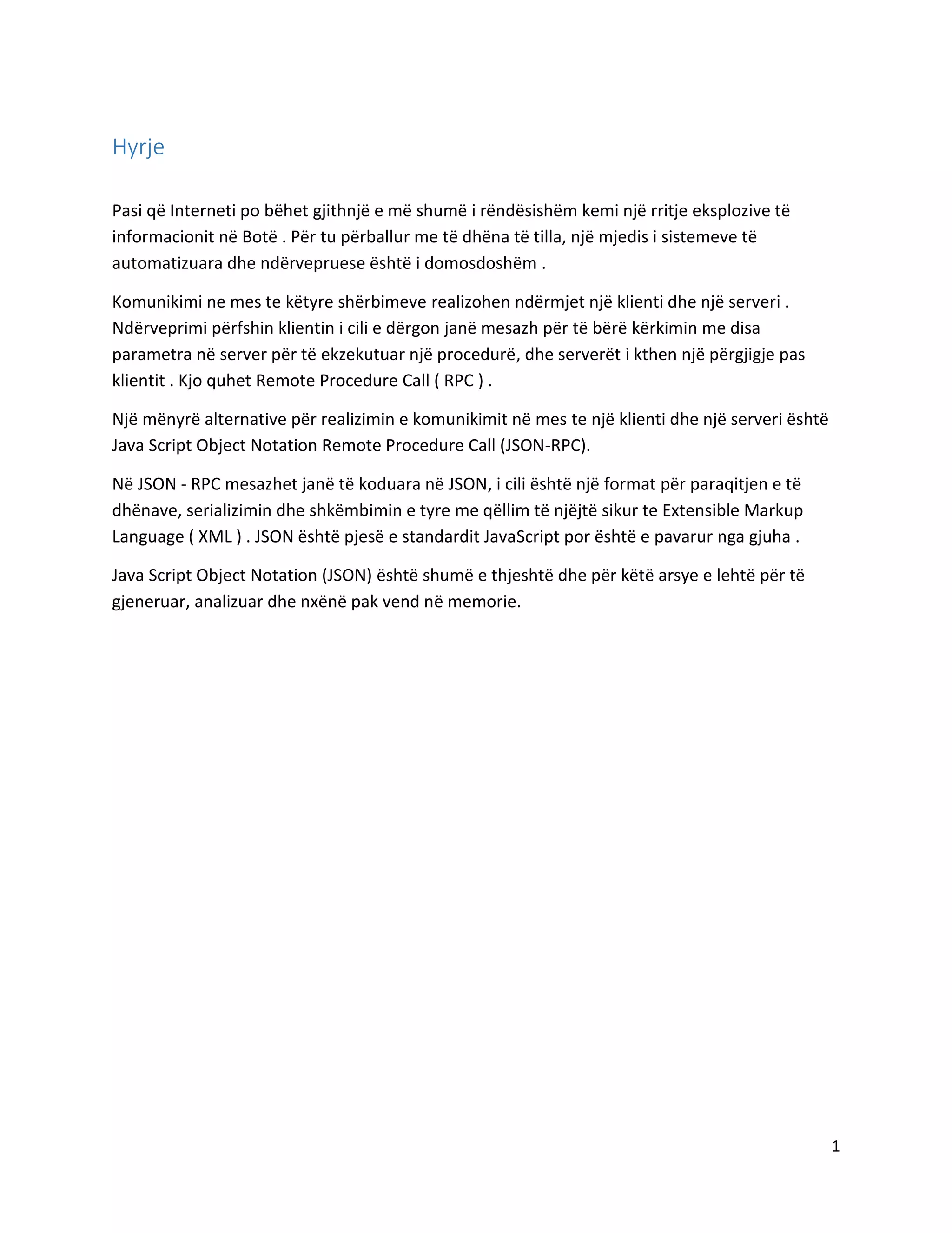 Hyrje
Pasi që Interneti po bëhet gjithnjë e më shumë i rëndësishëm kemi një rritje eksplozive të
informacionit në Botë . Për tu përballur me të dhëna të tilla, një mjedis i sistemeve të
automatizuara dhe ndërvepruese është i domosdoshëm .
Komunikimi ne mes te këtyre shërbimeve realizohen ndërmjet një klienti dhe një serveri .
Ndërveprimi përfshin klientin i cili e dërgon janë mesazh për të bërë kërkimin me disa
parametra në server për të ekzekutuar një procedurë, dhe serverët i kthen një përgjigje pas
klientit . Kjo quhet Remote Procedure Call ( RPC ) .
Një mënyrë alternative për realizimin e komunikimit në mes te një klienti dhe një serveri është
Java Script Object Notation Remote Procedure Call (JSON-RPC).
Në JSON - RPC mesazhet janë të koduara në JSON, i cili është një format për paraqitjen e të
dhënave, serializimin dhe shkëmbimin e tyre me qëllim të njëjtë sikur te Extensible Markup
Language ( XML ) . JSON është pjesë e standardit JavaScript por është e pavarur nga gjuha .
Java Script Object Notation (JSON) është shumë e thjeshtë dhe për këtë arsye e lehtë për të
gjeneruar, analizuar dhe nxënë pak vend në memorie.

1

 