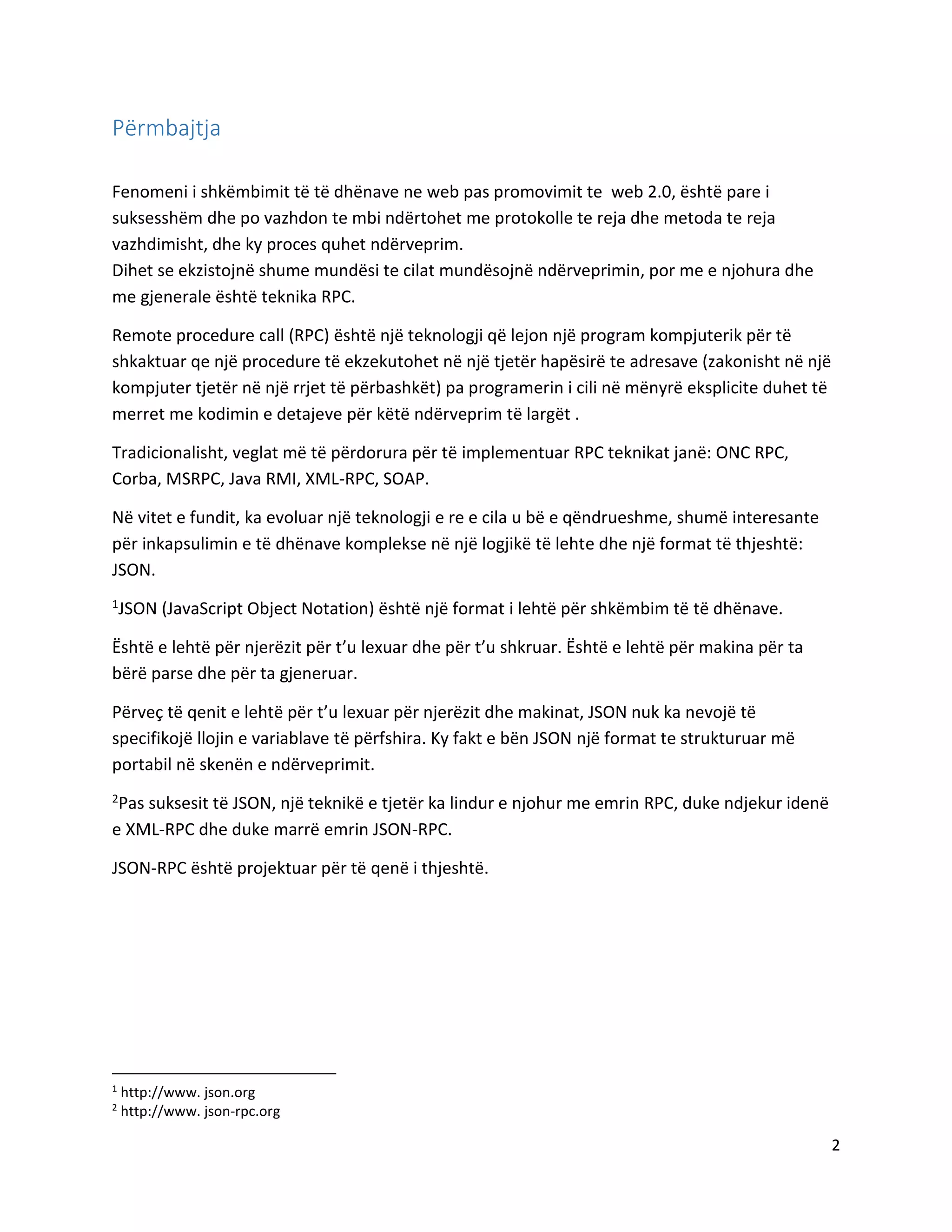 Përmbajtja
Fenomeni i shkëmbimit të të dhënave ne web pas promovimit te web 2.0, është pare i
suksesshëm dhe po vazhdon te mbi ndërtohet me protokolle te reja dhe metoda te reja
vazhdimisht, dhe ky proces quhet ndërveprim.
Dihet se ekzistojnë shume mundësi te cilat mundësojnë ndërveprimin, por me e njohura dhe
me gjenerale është teknika RPC.
Remote procedure call (RPC) është një teknologji që lejon një program kompjuterik për të
shkaktuar qe një procedure të ekzekutohet në një tjetër hapësirë te adresave (zakonisht në një
kompjuter tjetër në një rrjet të përbashkët) pa programerin i cili në mënyrë eksplicite duhet të
merret me kodimin e detajeve për këtë ndërveprim të largët .
Tradicionalisht, veglat më të përdorura për të implementuar RPC teknikat janë: ONC RPC,
Corba, MSRPC, Java RMI, XML-RPC, SOAP.
Në vitet e fundit, ka evoluar një teknologji e re e cila u bë e qëndrueshme, shumë interesante
për inkapsulimin e të dhënave komplekse në një logjikë të lehte dhe një format të thjeshtë:
JSON.
1JSON

(JavaScript Object Notation) është një format i lehtë për shkëmbim të të dhënave.

Është e lehtë për njerëzit për t’u lexuar dhe për t’u shkruar. Është e lehtë për makina për ta
bërë parse dhe për ta gjeneruar.
Përveç të qenit e lehtë për t’u lexuar për njerëzit dhe makinat, JSON nuk ka nevojë të
specifikojë llojin e variablave të përfshira. Ky fakt e bën JSON një format te strukturuar më
portabil në skenën e ndërveprimit.
2Pas

suksesit të JSON, një teknikë e tjetër ka lindur e njohur me emrin RPC, duke ndjekur idenë
e XML-RPC dhe duke marrë emrin JSON-RPC.
JSON-RPC është projektuar për të qenë i thjeshtë.

1
2

http://www. json.org
http://www. json-rpc.org

2

 