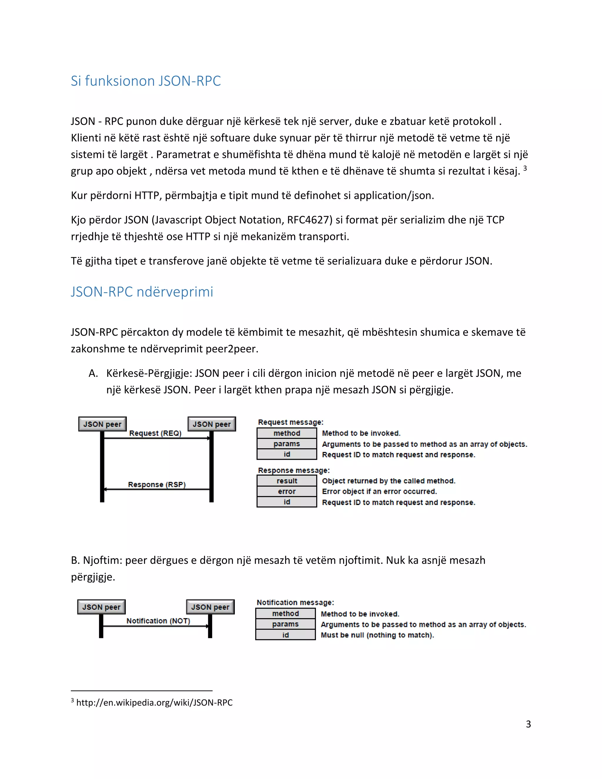 Si funksionon JSON-RPC
JSON - RPC punon duke dërguar një kërkesë tek një server, duke e zbatuar ketë protokoll .
Klienti në këtë rast është një softuare duke synuar për të thirrur një metodë të vetme të një
sistemi të largët . Parametrat e shumëfishta të dhëna mund të kalojë në metodën e largët si një
grup apo objekt , ndërsa vet metoda mund të kthen e të dhënave të shumta si rezultat i kësaj. 3
Kur përdorni HTTP, përmbajtja e tipit mund të definohet si application/json.
Kjo përdor JSON (Javascript Object Notation, RFC4627) si format për serializim dhe një TCP
rrjedhje të thjeshtë ose HTTP si një mekanizëm transporti.
Të gjitha tipet e transferove janë objekte të vetme të serializuara duke e përdorur JSON.

JSON-RPC ndërveprimi
JSON-RPC përcakton dy modele të këmbimit te mesazhit, që mbështesin shumica e skemave të
zakonshme te ndërveprimit peer2peer.
A. Kërkesë-Përgjigje: JSON peer i cili dërgon inicion një metodë në peer e largët JSON, me
një kërkesë JSON. Peer i largët kthen prapa një mesazh JSON si përgjigje.

B. Njoftim: peer dërgues e dërgon një mesazh të vetëm njoftimit. Nuk ka asnjë mesazh
përgjigje.

3

http://en.wikipedia.org/wiki/JSON-RPC

3

 