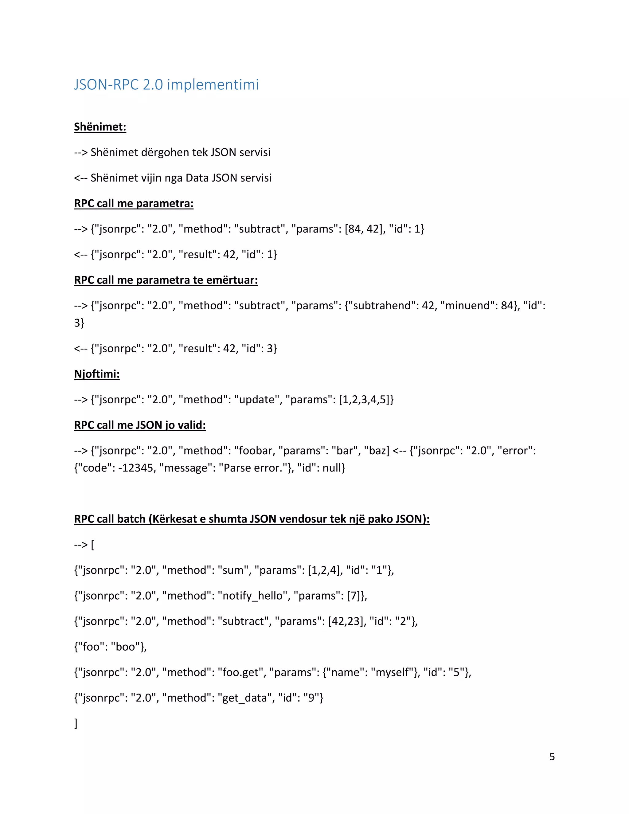 JSON-RPC 2.0 implementimi
Shënimet:
--> Shënimet dërgohen tek JSON servisi
<-- Shënimet vijin nga Data JSON servisi
RPC call me parametra:
--> {"jsonrpc": "2.0", "method": "subtract", "params": [84, 42], "id": 1}
<-- {"jsonrpc": "2.0", "result": 42, "id": 1}
RPC call me parametra te emërtuar:
--> {"jsonrpc": "2.0", "method": "subtract", "params": {"subtrahend": 42, "minuend": 84}, "id":
3}
<-- {"jsonrpc": "2.0", "result": 42, "id": 3}
Njoftimi:
--> {"jsonrpc": "2.0", "method": "update", "params": [1,2,3,4,5]}
RPC call me JSON jo valid:
--> {"jsonrpc": "2.0", "method": "foobar, "params": "bar", "baz] <-- {"jsonrpc": "2.0", "error":
{"code": -12345, "message": "Parse error."}, "id": null}

RPC call batch (Kërkesat e shumta JSON vendosur tek një pako JSON):
--> [
{"jsonrpc": "2.0", "method": "sum", "params": [1,2,4], "id": "1"},
{"jsonrpc": "2.0", "method": "notify_hello", "params": [7]},
{"jsonrpc": "2.0", "method": "subtract", "params": [42,23], "id": "2"},
{"foo": "boo"},
{"jsonrpc": "2.0", "method": "foo.get", "params": {"name": "myself"}, "id": "5"},
{"jsonrpc": "2.0", "method": "get_data", "id": "9"}
]
5

 