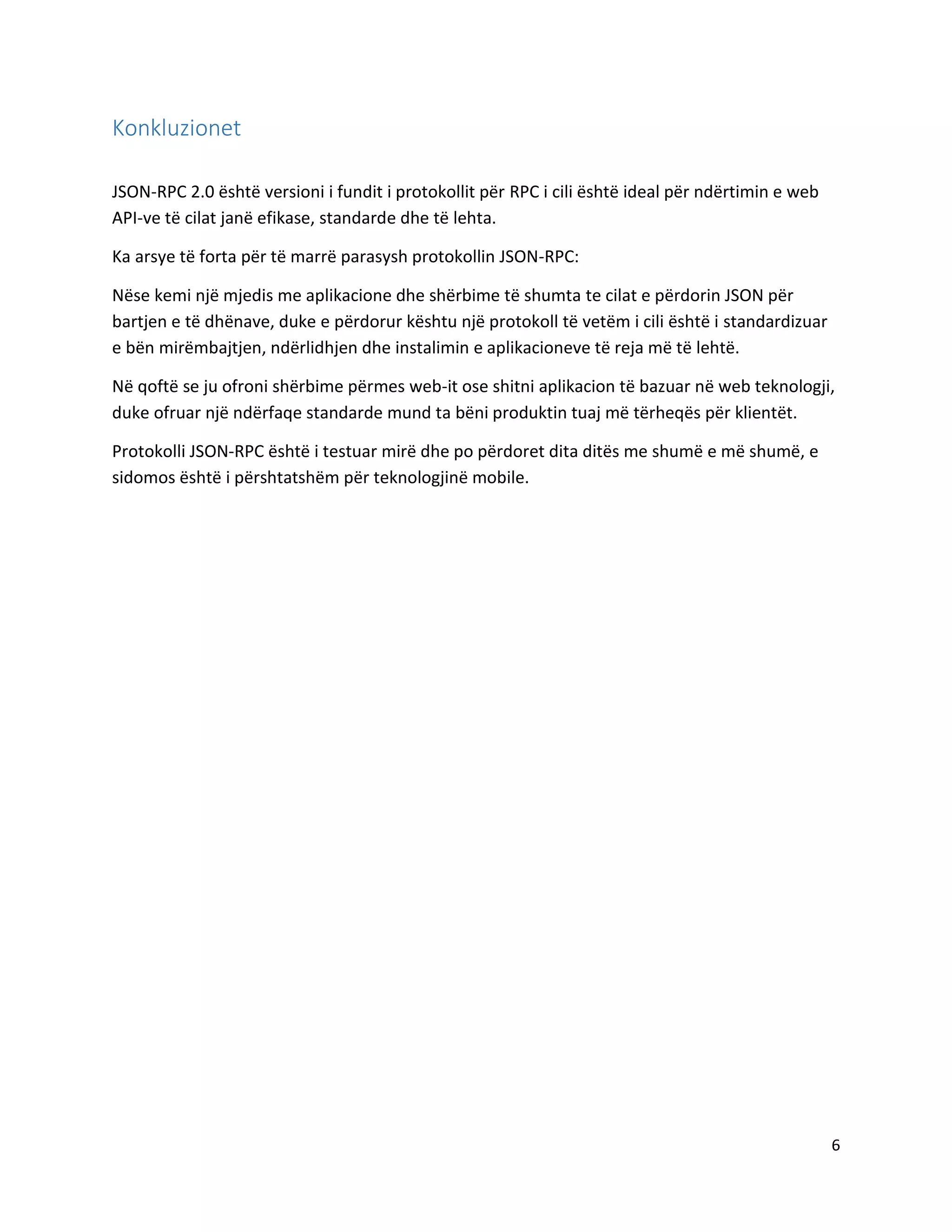 Konkluzionet
JSON-RPC 2.0 është versioni i fundit i protokollit për RPC i cili është ideal për ndërtimin e web
API-ve të cilat janë efikase, standarde dhe të lehta.
Ka arsye të forta për të marrë parasysh protokollin JSON-RPC:
Nëse kemi një mjedis me aplikacione dhe shërbime të shumta te cilat e përdorin JSON për
bartjen e të dhënave, duke e përdorur kështu një protokoll të vetëm i cili është i standardizuar
e bën mirëmbajtjen, ndërlidhjen dhe instalimin e aplikacioneve të reja më të lehtë.
Në qoftë se ju ofroni shërbime përmes web-it ose shitni aplikacion të bazuar në web teknologji,
duke ofruar një ndërfaqe standarde mund ta bëni produktin tuaj më tërheqës për klientët.
Protokolli JSON-RPC është i testuar mirë dhe po përdoret dita ditës me shumë e më shumë, e
sidomos është i përshtatshëm për teknologjinë mobile.

6

 