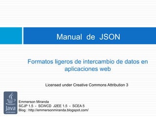 Manual de JSON
Formatos ligeros de intercambio de datos en
aplicaciones web
Emmerson Miranda
SCJP 1.5 - SCWCD J2EE 1.5 - SCEA 5
Blog : http://emmersonmiranda.blogspot.com/
Licensed under Creative Commons Attribution 3
 