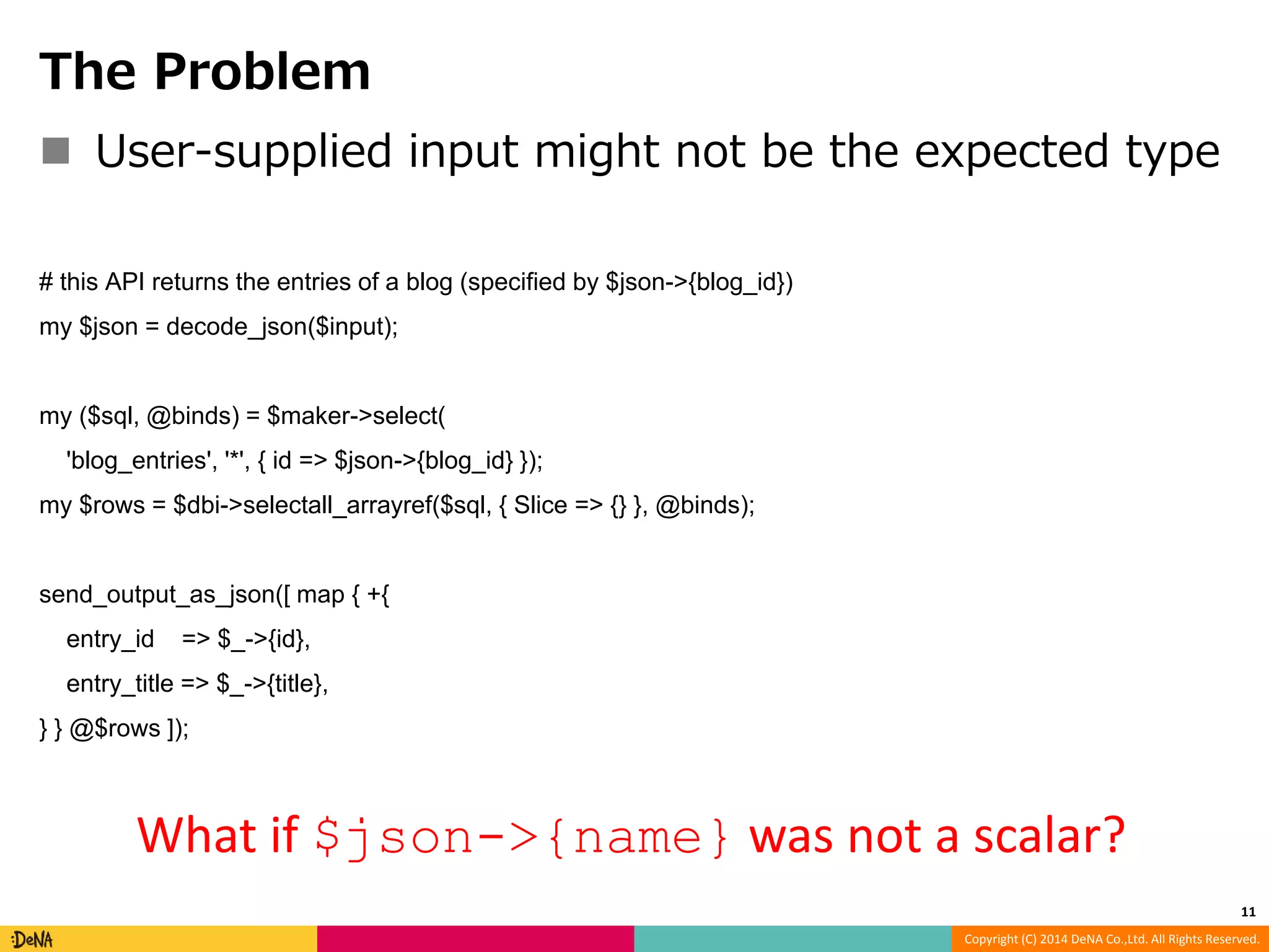 Copyright (C) 2014 DeNA Co.,Ltd. All Rights Reserved. The Problem  User-supplied input might not be the expected type # this API returns the entries of a blog (specified by $json->{blog_id}) my $json = decode_json($input); my ($sql, @binds) = $maker->select( 'blog_entries', '*', { id => $json->{blog_id} }); my $rows = $dbi->selectall_arrayref($sql, { Slice => {} }, @binds); send_output_as_json([ map { +{ entry_id => $_->{id}, entry_title => $_->{title}, } } @$rows ]); 11 What if $json->{name} was not a scalar? 