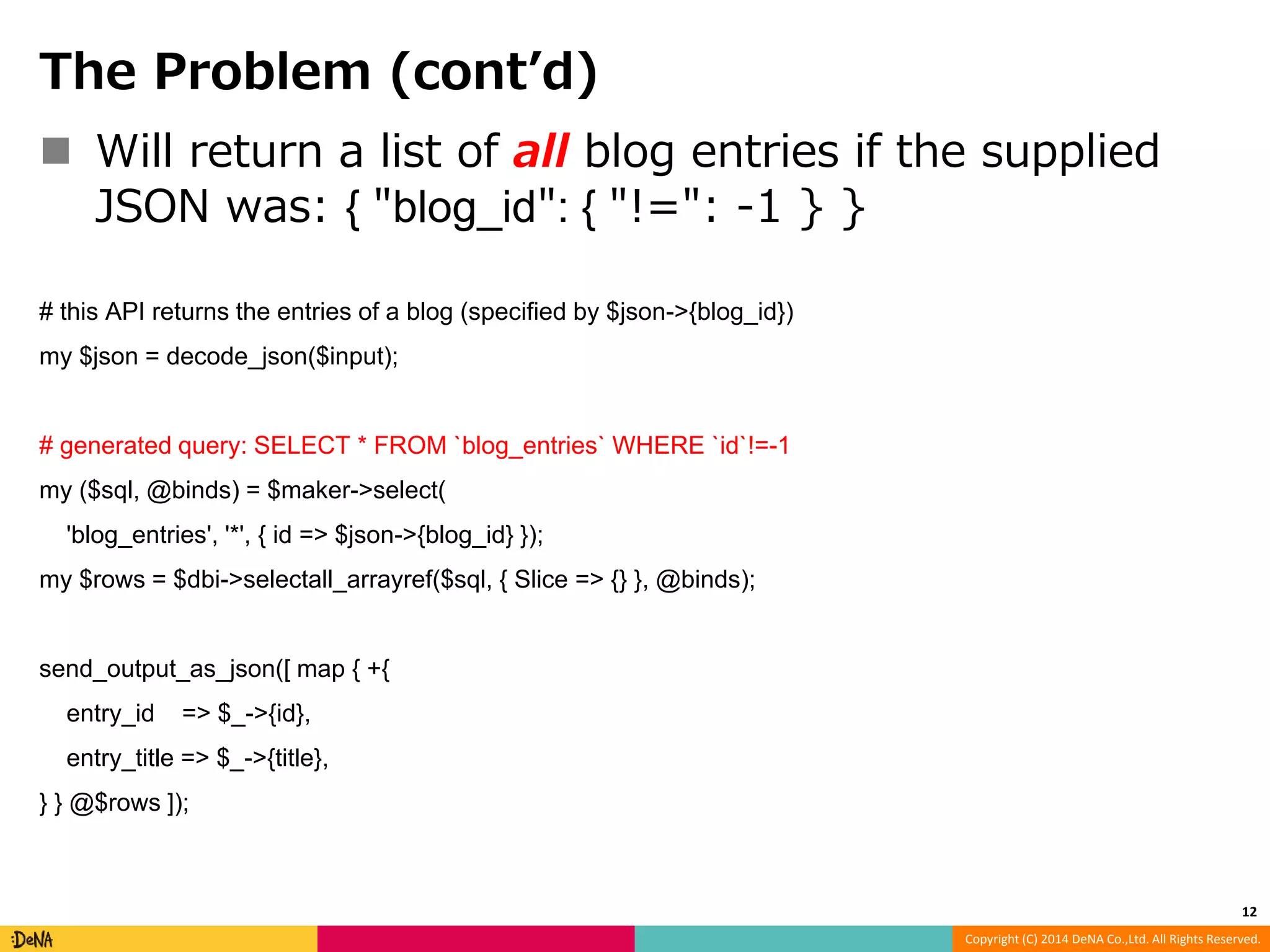 Copyright (C) 2014 DeNA Co.,Ltd. All Rights Reserved. The Problem (cont’d)  Will return a list of all blog entries if the supplied JSON was: { "blog_id": { "!=": -1 } } # this API returns the entries of a blog (specified by $json->{blog_id}) my $json = decode_json($input); # generated query: SELECT * FROM `blog_entries` WHERE `id`!=-1 my ($sql, @binds) = $maker->select( 'blog_entries', '*', { id => $json->{blog_id} }); my $rows = $dbi->selectall_arrayref($sql, { Slice => {} }, @binds); send_output_as_json([ map { +{ entry_id => $_->{id}, entry_title => $_->{title}, } } @$rows ]); 12 