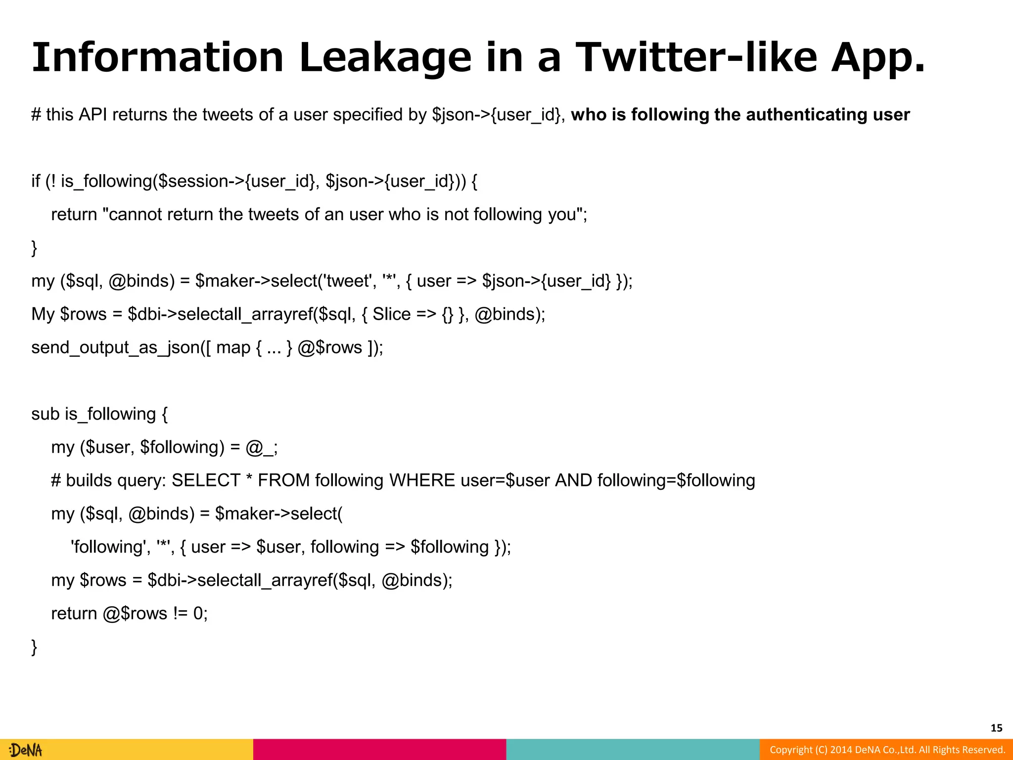 Information Leakage in a Twitter-like App. # this API returns the tweets of a user specified by $json->{user_id}, who is following the authenticating user Copyright (C) 2014 DeNA Co.,Ltd. All Rights Reserved. if (! is_following($session->{user_id}, $json->{user_id})) { return "cannot return the tweets of an user who is not following you"; } my ($sql, @binds) = $maker->select('tweet', '*', { user => $json->{user_id} }); My $rows = $dbi->selectall_arrayref($sql, { Slice => {} }, @binds); send_output_as_json([ map { ... } @$rows ]); sub is_following { my ($user, $following) = @_; # builds query: SELECT * FROM following WHERE user=$user AND following=$following my ($sql, @binds) = $maker->select( 'following', '*', { user => $user, following => $following }); my $rows = $dbi->selectall_arrayref($sql, @binds); return @$rows != 0; } 15 