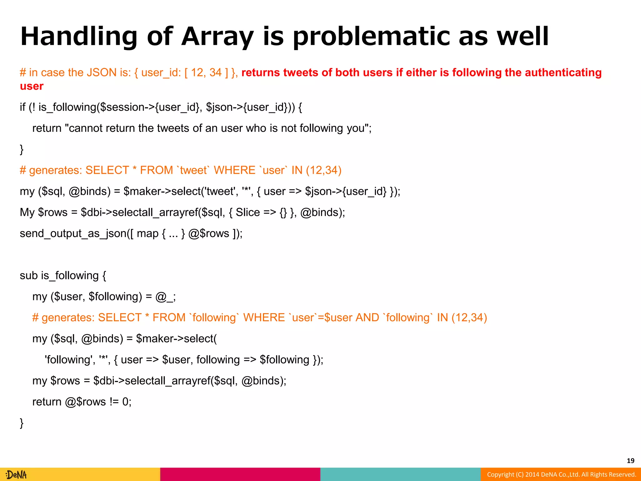 Handling of Array is problematic as well # in case the JSON is: { user_id: [ 12, 34 ] }, returns tweets of both users if either is following the authenticating user if (! is_following($session->{user_id}, $json->{user_id})) { Copyright (C) 2014 DeNA Co.,Ltd. All Rights Reserved. return "cannot return the tweets of an user who is not following you"; } # generates: SELECT * FROM `tweet` WHERE `user` IN (12,34) my ($sql, @binds) = $maker->select('tweet', '*', { user => $json->{user_id} }); My $rows = $dbi->selectall_arrayref($sql, { Slice => {} }, @binds); send_output_as_json([ map { ... } @$rows ]); sub is_following { my ($user, $following) = @_; # generates: SELECT * FROM `following` WHERE `user`=$user AND `following` IN (12,34) my ($sql, @binds) = $maker->select( 'following', '*', { user => $user, following => $following }); my $rows = $dbi->selectall_arrayref($sql, @binds); return @$rows != 0; } 19 