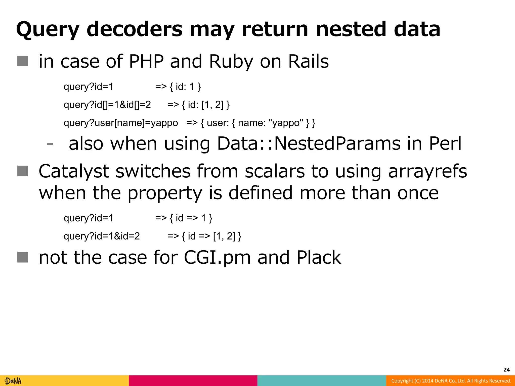 Query decoders may return nested data Copyright (C) 2014 DeNA Co.,Ltd. All Rights Reserved.  in case of PHP and Ruby on Rails query?id=1 => { id: 1 } query?id[]=1&id[]=2 => { id: [1, 2] } query?user[name]=yappo => { user: { name: "yappo" } } ⁃ also when using Data::NestedParams in Perl  Catalyst switches from scalars to using arrayrefs when the property is defined more than once query?id=1 => { id => 1 } query?id=1&id=2 => { id => [1, 2] }  not the case for CGI.pm and Plack 24 