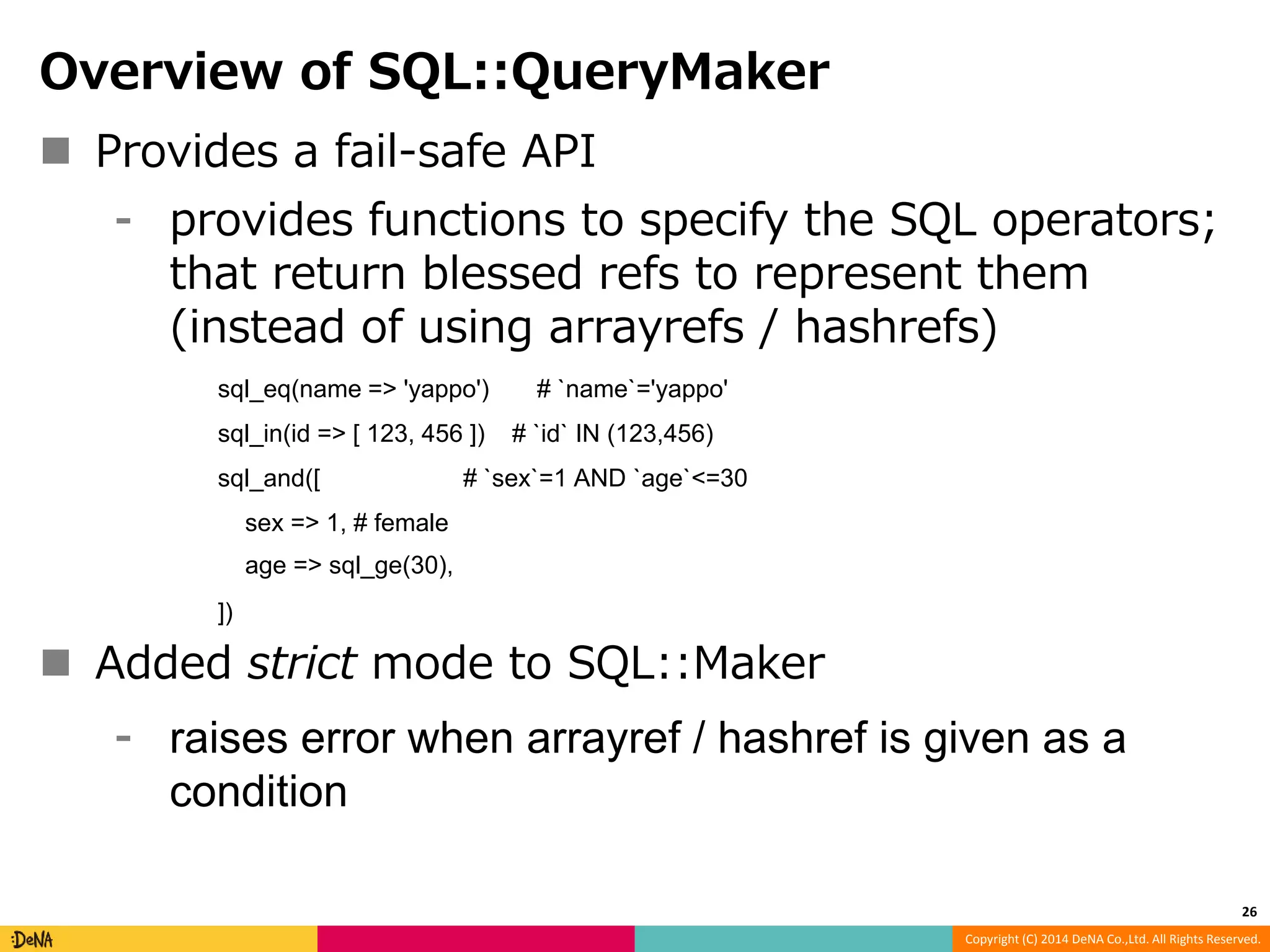 Copyright (C) 2014 DeNA Co.,Ltd. All Rights Reserved. Overview of SQL::QueryMaker  Provides a fail-safe API ⁃ provides functions to specify the SQL operators; that return blessed refs to represent them (instead of using arrayrefs / hashrefs) sql_eq(name => 'yappo') # `name`='yappo' sql_in(id => [ 123, 456 ]) # `id` IN (123,456) sql_and([ # `sex`=1 AND `age`<=30 sex => 1, # female age => sql_ge(30), ])  Added strict mode to SQL::Maker ⁃ raises error when arrayref / hashref is given as a condition 26 