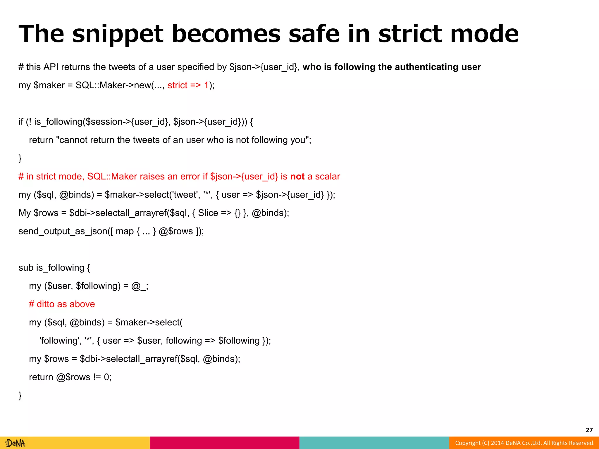 The snippet becomes safe in strict mode # this API returns the tweets of a user specified by $json->{user_id}, who is following the authenticating user Copyright (C) 2014 DeNA Co.,Ltd. All Rights Reserved. my $maker = SQL::Maker->new(..., strict => 1); if (! is_following($session->{user_id}, $json->{user_id})) { return "cannot return the tweets of an user who is not following you"; } # in strict mode, SQL::Maker raises an error if $json->{user_id} is not a scalar my ($sql, @binds) = $maker->select('tweet', '*', { user => $json->{user_id} }); My $rows = $dbi->selectall_arrayref($sql, { Slice => {} }, @binds); send_output_as_json([ map { ... } @$rows ]); sub is_following { my ($user, $following) = @_; # ditto as above my ($sql, @binds) = $maker->select( 'following', '*', { user => $user, following => $following }); my $rows = $dbi->selectall_arrayref($sql, @binds); return @$rows != 0; } 27 