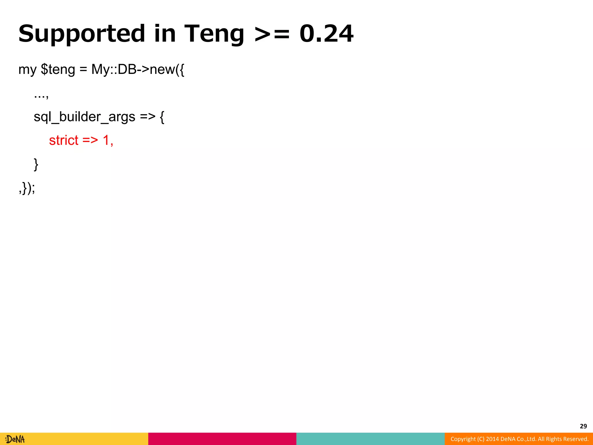Copyright (C) 2014 DeNA Co.,Ltd. All Rights Reserved. Supported in Teng >= 0.24 my $teng = My::DB->new({ ..., sql_builder_args => { strict => 1, } ,}); 29 