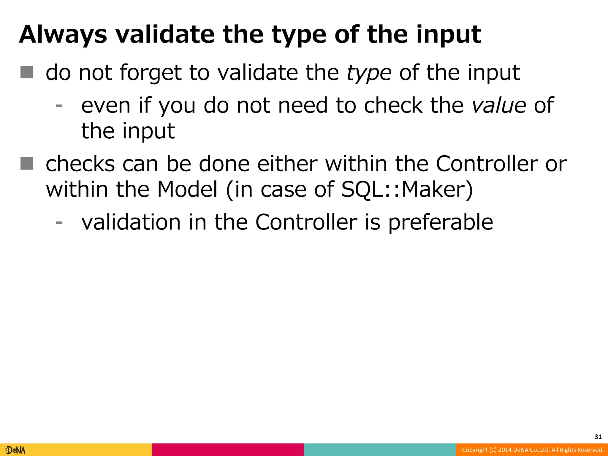 Always validate the type of the input  do not forget to validate the type of the input ⁃ even if you do not need to check the value of Copyright (C) 2014 DeNA Co.,Ltd. All Rights Reserved. the input  checks can be done either within the Controller or within the Model (in case of SQL::Maker) ⁃ validation in the Controller is preferable 31 