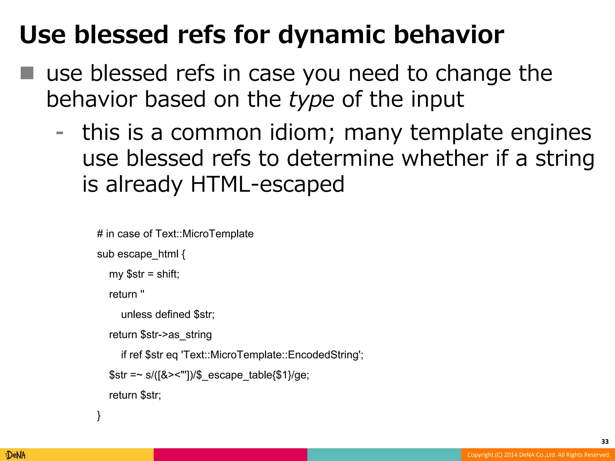 Use blessed refs for dynamic behavior  use blessed refs in case you need to change the behavior based on the type of the input ⁃ this is a common idiom; many template engines use blessed refs to determine whether if a string is already HTML-escaped Copyright (C) 2014 DeNA Co.,Ltd. All Rights Reserved. # in case of Text::MicroTemplate sub escape_html { my $str = shift; return '' unless defined $str; return $str->as_string if ref $str eq 'Text::MicroTemplate::EncodedString'; $str =~ s/([&><"'])/$_escape_table{$1}/ge; return $str; } 33 