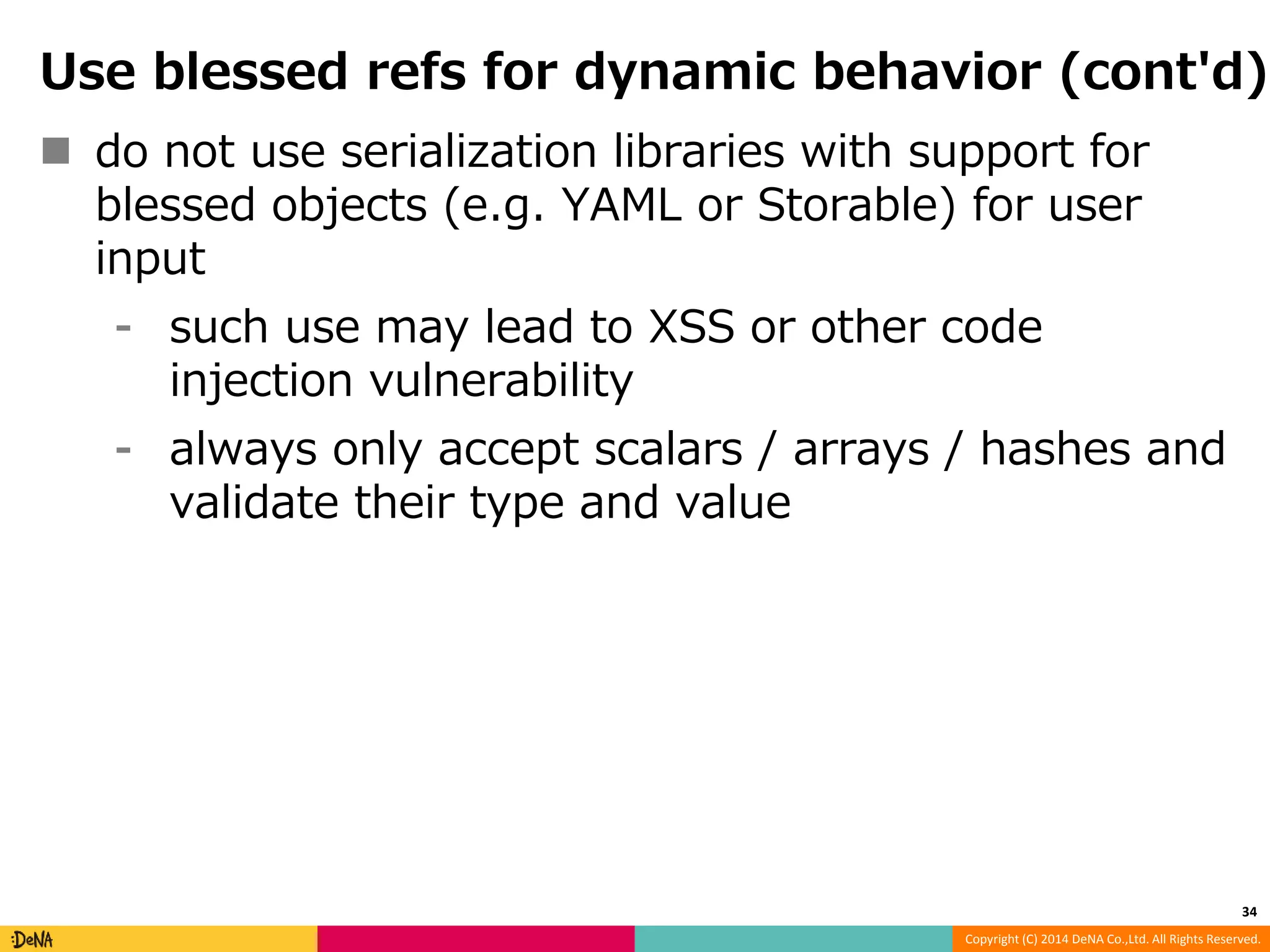 Use blessed refs for dynamic behavior (cont'd)  do not use serialization libraries with support for blessed objects (e.g. YAML or Storable) for user input ⁃ such use may lead to XSS or other code Copyright (C) 2014 DeNA Co.,Ltd. All Rights Reserved. injection vulnerability ⁃ always only accept scalars / arrays / hashes and validate their type and value 34 