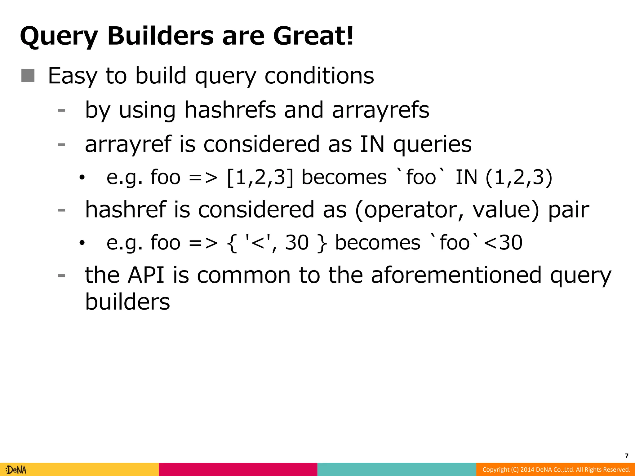 Copyright (C) 2014 DeNA Co.,Ltd. All Rights Reserved. Query Builders are Great!  Easy to build query conditions ⁃ by using hashrefs and arrayrefs ⁃ arrayref is considered as IN queries • e.g. foo => [1,2,3] becomes `foo` IN (1,2,3) ⁃ hashref is considered as (operator, value) pair • e.g. foo => { '<', 30 } becomes `foo`<30 ⁃ the API is common to the aforementioned query builders 7 