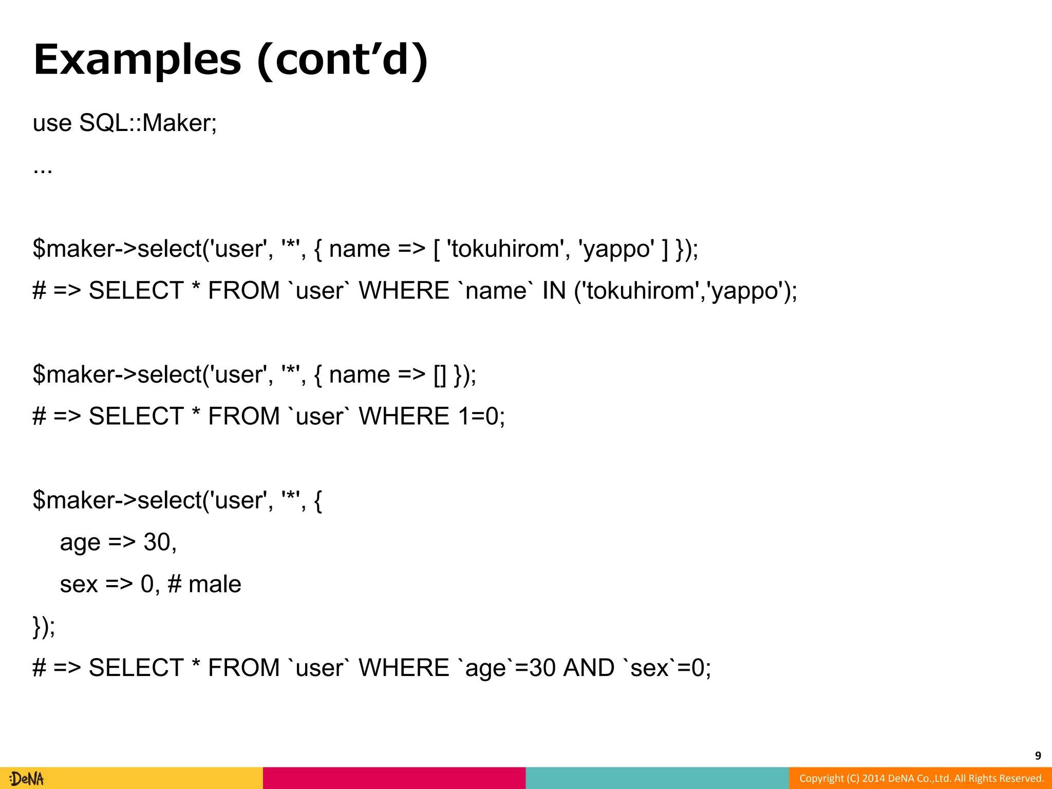 Copyright (C) 2014 DeNA Co.,Ltd. All Rights Reserved. Examples (cont’d) use SQL::Maker; ... $maker->select('user', '*', { name => [ 'tokuhirom', 'yappo' ] }); # => SELECT * FROM `user` WHERE `name` IN ('tokuhirom','yappo'); $maker->select('user', '*', { name => [] }); # => SELECT * FROM `user` WHERE 1=0; $maker->select('user', '*', { age => 30, sex => 0, # male }); # => SELECT * FROM `user` WHERE `age`=30 AND `sex`=0; 9 